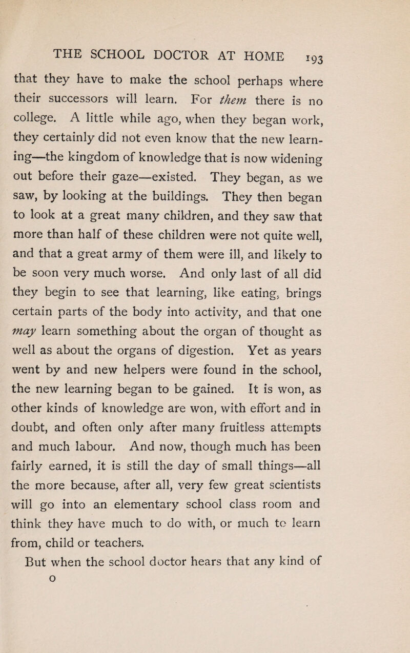 that they have to make the school perhaps where their successors will learn. For them there is no college. A little while ago, when they began work, they certainly did not even know that the new learn- ing—the kingdom of knowledge that is now widening out before their gaze—existed. They began, as we saw, by looking at the buildings. They then began to look at a great many children, and they saw that more than half of these children were not quite well, and that a great army of them were ill, and likely to be soon very much worse. And only last of all did they begin to see that learning, like eating, brings certain parts of the body into activity, and that one may learn something about the organ of thought as well as about the organs of digestion. Yet as years went by and new helpers were found in the school, the new learning began to be gained. It is won, as other kinds of knowledge are won, with effort and in doubt, and often only after many fruitless attempts and much labour. And now, though much has been fairly earned, it is still the day of small things—all the more because, after all, very few great scientists will go into an elementary school class room and think they have much to do with, or much to learn from, child or teachers. But when the school doctor hears that any kind of o