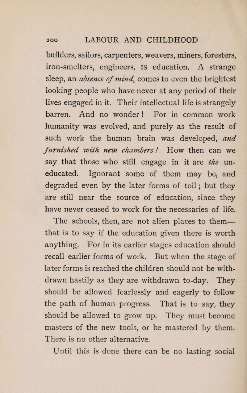 builders, sailors, carpenters, weavers, miners, foresters, iron-smelters, engineers, IS education. A strange sleep, an absence of mind, comes to even the brightest looking people who have never at any period of their lives engaged in it. Their intellectual life is strangely barren. And no wonder ! For in common work humanity was evolved, and purely as the result of such work the human brain was developed, and furnished with new chambers! How then can we say that those who still engage in it are the un¬ educated. Ignorant some of them may be, and degraded even by the later forms of toil; but they are still near the source of education, since they have never ceased to work for the necessaries of life. The schools, then, are not alien places to them— that is to say if the education given there is worth anything. For in its earlier stages education should recall earlier forms of work. But when the stage of later forms is reached the children should not be with¬ drawn hastily as they are withdrawn to-day. They should be allowed fearlessly and eagerly to follow the path of human progress. That is to say, they should be allowed to grow up. They must become masters of the new tools, or be mastered by them. There is no other alternative. Until this is done there can be no lasting social