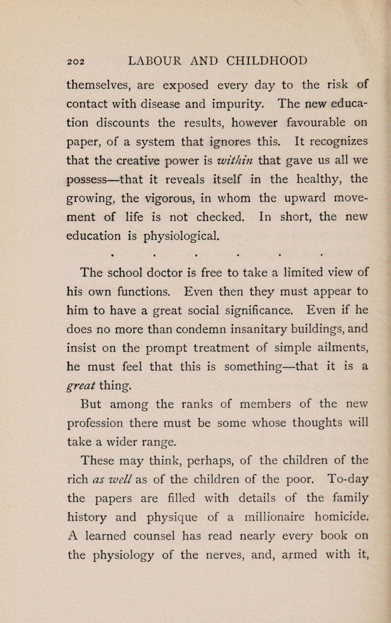 themselves, are exposed every day to the risk of contact with disease and impurity. The new educa¬ tion discounts the results, however favourable on paper, of a system that ignores this. It recognizes that the creative power is within that gave us all we possess—that it reveals itself in the healthy, the growing, the vigorous, in whom the upward move¬ ment of life is not checked. In short, the new education is physiological. The school doctor is free to take a limited view of his own functions. Even then they must appear to him to have a great social significance. Even if he does no more than condemn insanitary buildings, and insist on the prompt treatment of simple ailments, he must feel that this is something—that it is a great thing. But among the ranks of members of the new profession there must be some whose thoughts will take a wider range. These may think, perhaps, of the children of the rich as well as of the children of the poor. To-day the papers are filled with details of the family history and physique of a millionaire homicide. A learned counsel has read nearly every book on the physiology of the nerves, and, armed with it,