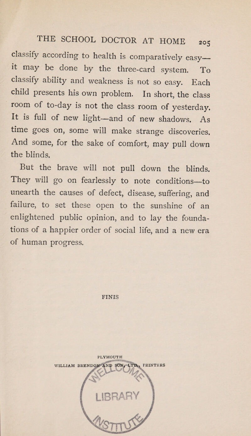 classify according to health is comparatively easy— it may he done by the three-card system. To classify ability and weakness is not so easy. Each child presents his own problem. In short, the class room of to-day is not the class room of yesterday. It is full of new light—and of new shadows. As time goes on, some will make strange discoveries. And some, for the sake of comfort, may pull down the blinds. But the brave will not pull down the blinds. They will go on fearlessly to note conditions—to unearth the causes of defect, disease, suffering, and failure, to set these open to the sunshine of an enlightened public opinion, and to lay the founda¬ tions of a happier order of social life, and a new era of human progress. FINIS PLYMOUTH library