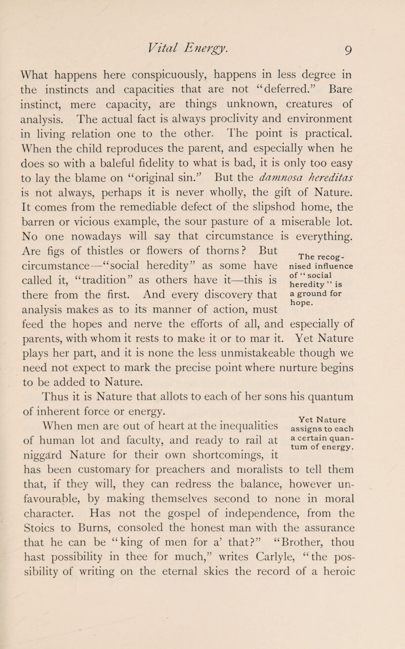 The recog¬ nised influence of “ social heredity ” is a ground for hope. What happens here conspicuously, happens in less degree in the instincts and capacities that are not “deferred.” Bare instinct, mere capacity, are things unknown, creatures of analysis. The actual fact is always proclivity and environment in living relation one to the other. The point is practical. When the child reproduces the parent, and especially when he does so with a baleful fidelity to what is bad, it is only too easy to lay the blame on “original sin.” But the damnosa hereditas is not always, perhaps it is never wholly, the gift of Nature. It comes from the remediable defect of the slipshod home, the barren or vicious example, the sour pasture of a miserable lot. No one nowadays will say that circumstance is everything. Are figs of thistles or flowers of thorns ? But circumstance—“social heredity” as some have called it, “tradition” as others have it—this is there from the first. And every discovery that analysis makes as to its manner of action, must feed the hopes and nerve the efforts of all, and especially of parents, with whom it rests to make it or to mar it. Yet Nature plays her part, and it is none the less unmistakeable though we need not expect to mark the precise point where nurture begins to be added to Nature. Thus it is Nature that allots to each of her sons his quantum of inherent force or energy. When men are out of heart at the inequalities assigns to each of human lot and faculty, and ready to rail at a certain quan- . , turn of energy. niggard Nature for their own shortcomings, it has been customary for preachers and moralists to tell them that, if they will, they can redress the balance, however un¬ favourable, by making themselves second to none in moral character. Has not the gospel of independence, from the Stoics to Burns, consoled the honest man with the assurance that he can be “king of men for a’ that?” “Brother, thou hast possibility in thee for much,” writes Carlyle, “the pos¬ sibility of writing on the eternal skies the record of a heroic