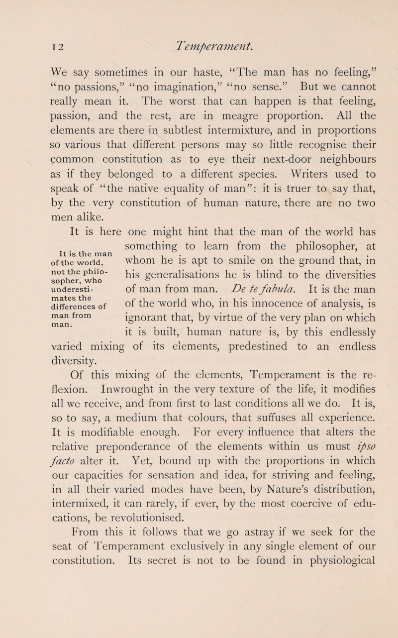 We say sometimes in our haste, “The man has no feeling,” “no passions,” “no imagination,” “no sense.” But we cannot really mean it. The worst that can happen is that feeling, passion, and the rest, are in meagre proportion. All the elements are there in subtlest intermixture, and in proportions so various that different persons may so little recognise their common constitution as to eye their next-door neighbours as if they belonged to a different species. Writers used to speak of “the native equality of man”: it is truer to say that, by the very constitution of human nature, there are no two men alike. It is here one might hint that the man of the world has something to learn from the philosopher, at whom he is apt to smile on the ground that, in his generalisations he is blind to the diversities of man from man. De te fabula. It is the man of the world who, in his innocence of analysis, is ignorant that, by virtue of the very plan on which it is built, human nature is, by this endlessly varied mixing of its elements, predestined to an endless diversity. Of this mixing of the elements, Temperament is the re¬ flexion. Inwrought in the very texture of the life, it modifies all we receive, and from first to last conditions all we do. It is, so to say, a medium that colours, that suffuses all experience. It is modifiable enough. For every influence that alters the relative preponderance of the elements within us must ipso facto alter it. Yet, bound up with the proportions in which our capacities for sensation and idea, for striving and feeling, in all their varied modes have been, by Nature’s distribution, intermixed, it can rarely, if ever, by the most coercive of edu¬ cations, be revolutionised. From this it follows that we go astray if we seek for the seat of Temperament exclusively in any single element of our constitution. Its secret is not to be found in physiological It is the man of the world, not the philo¬ sopher, who underesti¬ mates the differences of man from man.