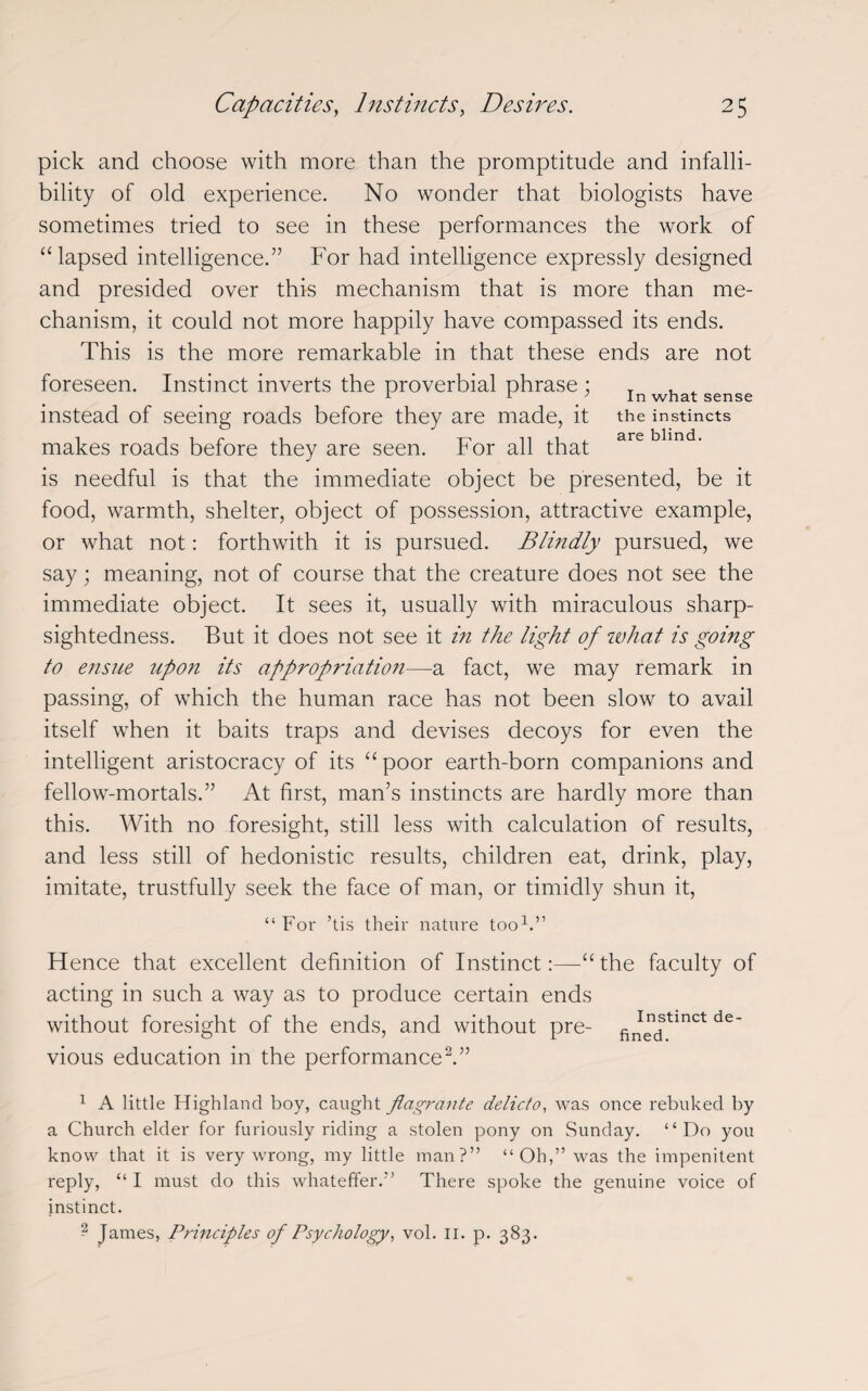 pick and choose with more than the promptitude and infalli¬ bility of old experience. No wonder that biologists have sometimes tried to see in these performances the work of “lapsed intelligence.” For had intelligence expressly designed and presided over this mechanism that is more than me¬ chanism, it could not more happily have compassed its ends. This is the more remarkable in that these ends are not foreseen. Instinct inverts the proverbial phrase ; r r . In what sense instead of seeing roads before they are made, it the instincts makes roads before they are seen. For all that are m is needful is that the immediate object be presented, be it food, warmth, shelter, object of possession, attractive example, or what not: forthwith it is pursued. Blindly pursued, we say; meaning, not of course that the creature does not see the immediate object. It sees it, usually with miraculous sharp¬ sightedness. But it does not see it in the light of what is going to ensue upon its appropriation—a fact, we may remark in passing, of which the human race has not been slow to avail itself when it baits traps and devises decoys for even the intelligent aristocracy of its “poor earth-born companions and fellow-mortals.” At first, man’s instincts are hardly more than this. With no foresight, still less with calculation of results, and less still of hedonistic results, children eat, drink, play, imitate, trustfully seek the face of man, or timidly shun it, “For ’tis their nature too1.” Hence that excellent definition of Instinct:—“ the faculty of acting in such a way as to produce certain ends without foresight of the ends, and without pre- fil^'tinct de' vious education in the performance2.” 1 A little Highland boy, caught flagrante delicto, was once rebuked by a Church elder for furiously riding a stolen pony on Sunday. “Do you know that it is very wrong, my little man?” “Oh,” was the impenitent reply, “ I must do this whateffer.” There spoke the genuine voice of instinct. - James, Principles of Psychology, vol. II. p. 383.