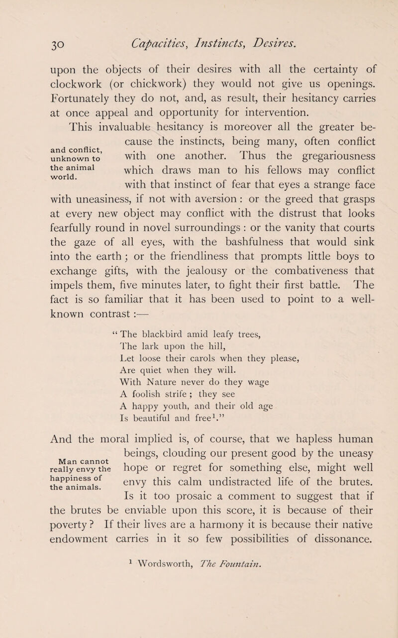 upon the objects of their desires with all the certainty of clockwork (or chickwork) they would not give us openings. Fortunately they do not, and, as result, their hesitancy carries at once appeal and opportunity for intervention. This invaluable hesitancy is moreover all the greater be¬ cause the instincts, being many, often conflict with one another. Thus the gregariousness which draws man to his fellows may conflict with that instinct of fear that eyes a strange face with uneasiness, if not with aversion: or the greed that grasps at every new object may conflict with the distrust that looks fearfully round in novel surroundings : or the vanity that courts the gaze of all eyes, with the bashfulness that would sink into the earth; or the friendliness that prompts little boys to exchange gifts, with the jealousy or the combativeness that impels them, five minutes later, to fight their first battle. The fact is so familiar that it has been used to point to a well- known contrast:— “ The blackbird amid leafy trees, The lark upon the hill, Let loose their carols when they please, Are quiet when they will. With Nature never do they wage A foolish strife ; they see A happy youth, and their old age Is beautiful and free1.” And the moral implied is, of course, that we hapless human beings, clouding our present good by the uneasy Man cannot . r ... really envy the hope or regret for something else, might well happiness of envy this calm undistracted life of the brutes. the animals. y Is it too prosaic a comment to suggest that if the brutes be enviable upon this score, it is because of their poverty ? If their lives are a harmony it is because their native endowment carries in it so few possibilities of dissonance. and conflict, unknown to the animal world. 1 Wordsworth, The Fountain.