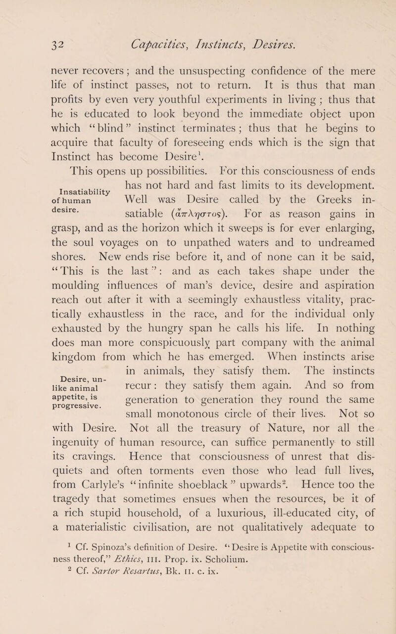 never recovers ; and the unsuspecting confidence of the mere life of instinct passes, not to return. It is thus that man profits by even very youthful experiments in living; thus that he is educated to look beyond the immediate object upon which “blind” instinct terminates; thus that he begins to acquire that faculty of foreseeing ends which is the sign that Instinct has become Desire1. This opens up possibilities. For this consciousness of ends has not hard and fast limits to its development. Insatiability . 1 of human Well was Desire called by the Greeks m- desire' satiable (obrA^o-ros). For as reason gains in grasp, and as the horizon which it sweeps is for ever enlarging, the soul voyages on to unpathed waters and to undreamed shores. New ends rise before it, and of none can it be said, “ This is the last ”: and as each takes shape under the moulding influences of man’s device, desire and aspiration reach out after it with a seemingly exhaustless vitality, prac¬ tically exhaustless in the race, and for the individual only exhausted by the hungry span he calls his life. In nothing does man more conspicuously part company with the animal kingdom from which he has emerged. When instincts arise in animals, they satisfy them. The instincts recur : they satisfy them again. And so from generation to generation they round the same small monotonous circle of their lives. Not so Not all the treasury of Nature, nor all the ingenuity of human resource, can suffice permanently to still its cravings. Hence that consciousness of unrest that dis¬ quiets and often torments even those who lead full lives, from Carlyle’s “infinite shoeblack” upwards2. Hence too the tragedy that sometimes ensues when the resources, be it of a rich stupid household, of a luxurious, ill-educated city, of a materialistic civilisation, are not qualitatively adequate to Desire, un¬ like animal appetite, is progressive. with Desire. 1 Cf. Spinoza’s definition of Desire. “Desire is Appetite with conscious¬ ness thereof,” Ethics, ill. Prop. ix. Scholium. 2 Cf. Sartor Resartus, Bk. II. c. ix.
