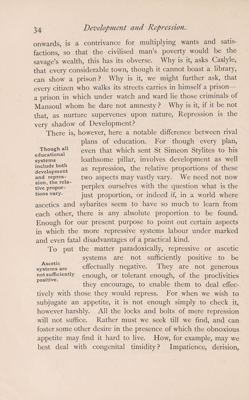 onwards, is a contrivance for multiplying wants and satis¬ factions, so that the civilised man’s poverty would be the savage’s wealth, this has its obverse. Why is it, asks Caulyle, that every considerable town, though it cannot boast a library, can show a prison? Why is it, we might further ask, that every citizen who walks its streets carries in himself a prison— a prison in which under watch and ward lie those criminals of Mansoul whom he dare not amnesty ? Why is it, if it be not that, as nurture supervenes upon nature, Repression is the very shadow of Development? There is, however, here a notable difference between rival plans of education. For though every plan, even that which sent St Simeon Stylites to his loathsome pillar, involves development as well as repression, the relative proportions of these two aspects may vastly vary. We need not now perplex ourselves with the question what is the just proportion, or indeed if, in a world where ascetics and sybarites seem to have so much to learn from each other, there is any absolute proportion to be found. Enough for our present purpose to point out certain aspects in which the more repressive systems labour under marked and even fatal disadvantages of a practical kind. To put the matter paradoxically, repressive or ascetic systems are not sufficiently positive to be effectually negative. They are not generous enough, or tolerant enough, of the proclivities they encourage, to enable them to deal effec¬ tively with those they would repress. For when we wish to subjugate an appetite, it is not enough simply to check it, however harshly. All the locks and bolts of mere repression will not suffice. Rather must we seek till we find, and can foster some other desire in the presence of which the obnoxious appetite may find it hard to live. How, for example, may we best deal with congenital timidity? Impatience, derision, Though all educational systems include both development and repres¬ sion, the rela¬ tive propor¬ tions vary. Ascetic systems are not sufficiently positive.