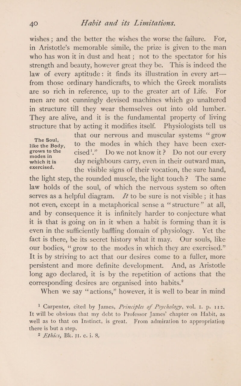 wishes; and the better the wishes the worse the failure. For, in Aristotle’s memorable simile, the prize is given to the man who has won it in dust and heat; not to the spectator for his strength and beauty, however great they be. This is indeed the law of every aptitude : it finds its illustration in every art— from those ordinary handicrafts, to which the Greek moralists are so rich in reference, up to the greater art of Life. For men are not cunningly devised machines which go unaltered in structure till they wear themselves out into old lumber. They are alive, and it is the fundamental property of living structure that by acting it modifies itself. Physiologists tell us that our nervous and muscular systems “ grow to the modes in which they have been exer¬ cised1.” Do we not know it ? Do not our every day neighbours carry, even in their outward man, the visible signs of their vocation, the sure hand, the light step, the rounded muscle, the light touch ? The same law holds of the soul, of which the nervous system so often serves as a helpful diagram. It to be sure is not visible ; it has not even, except in a metaphorical sense a “structure” at all, and by consequence it is infinitely harder to conjecture what it is that is going on in it when a habit is forming than it is even in the sufficiently baffling domain of physiology. Yet the fact is there, be its secret history what it may. Our souls, like our bodies, “ grow to the modes in which they are exercised.” It is by striving to act that our desires come to a fuller, more persistent and more definite development. And, as Aristotle long ago declared, it is by the repetition of actions that the corresponding desires are organised into habits.2 When we say “actions,” however, it is well to bear in mind The Soul, like the Body, grows to the modes in which it is exercised. 1 Carpenter, cited by James, Principles of Psychology, vol. I. p. 112. It will be obvious that my debt to Professor James’ chapter on Habit, as well as to that on Instinct, is great. From admiration to appropriation there is but a step. 2 JEthics, Bk. II. c. i. 8f