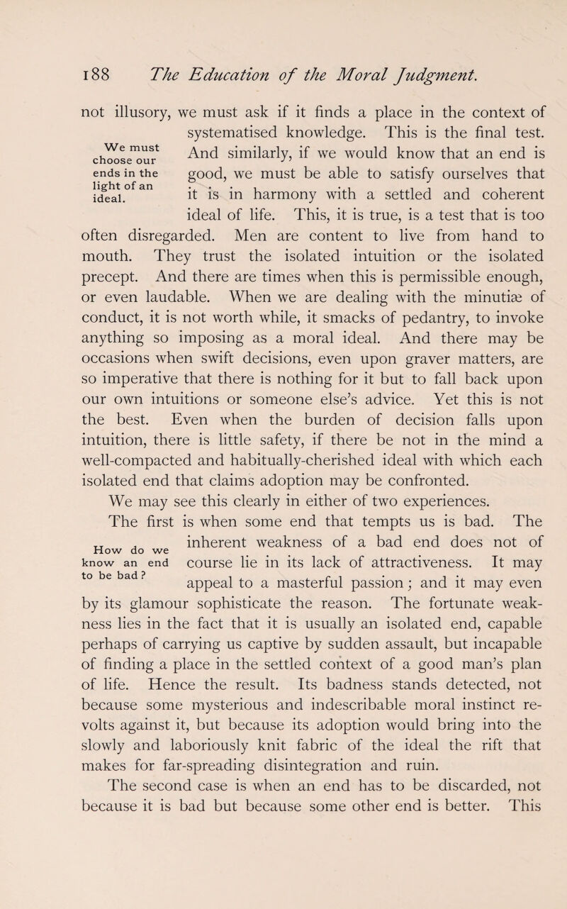 not illusory, we must ask if it finds a place in the context of systematised knowledge. This is the final test. And similarly, if we would know that an end is good, we must be able to satisfy ourselves that it is in harmony with a settled and coherent ideal of life. This, it is true, is a test that is too often disregarded. Men are content to live from hand to mouth. They trust the isolated intuition or the isolated precept. And there are times when this is permissible enough, or even laudable. When we are dealing with the minutiae of conduct, it is not worth while, it smacks of pedantry, to invoke anything so imposing as a moral ideal. And there may be occasions when swift decisions, even upon graver matters, are so imperative that there is nothing for it but to fall back upon our own intuitions or someone else’s advice. Yet this is not the best. Even when the burden of decision falls upon intuition, there is little safety, if there be not in the mind a well-compacted and habitually-cherished ideal with which each isolated end that claims adoption may be confronted. We may see this clearly in either of two experiences. The first is when some end that tempts us is bad. The TT , inherent weakness of a bad end does not of know an end course lie in its lack of attractiveness. It may appeal to a masterful passion; and it may even by its glamour sophisticate the reason. The fortunate weak¬ ness lies in the fact that it is usually an isolated end, capable perhaps of carrying us captive by sudden assault, but incapable of finding a place in the settled context of a good man’s plan of life. Hence the result. Its badness stands detected, not because some mysterious and indescribable moral instinct re¬ volts against it, but because its adoption would bring into the slowly and laboriously knit fabric of the ideal the rift that makes for far-spreading disintegration and ruin. The second case is when an end has to be discarded, not because it is bad but because some other end is better. This We must choose our ends in the light of an ideal.