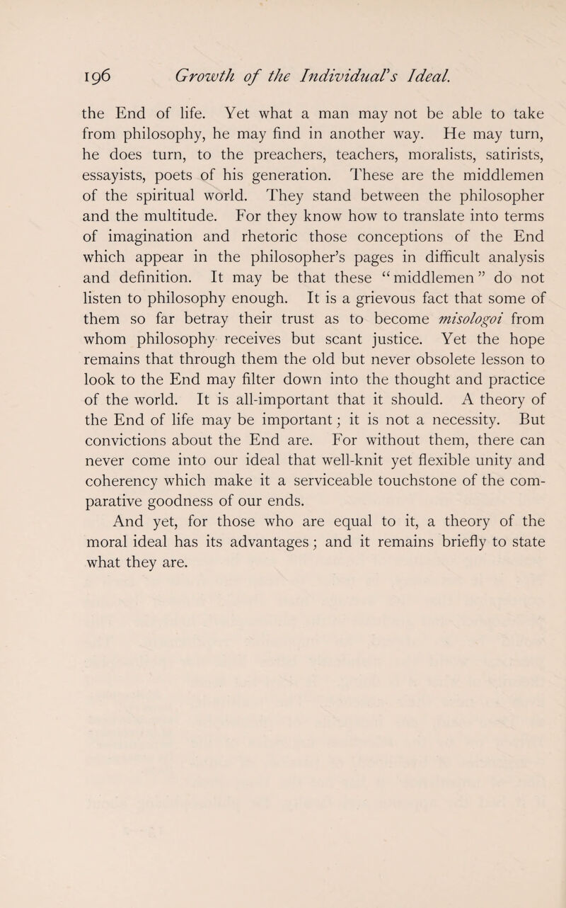 the End of life. Yet what a man may not be able to take from philosophy, he may find in another way. He may turn, he does turn, to the preachers, teachers, moralists, satirists, essayists, poets of his generation. These are the middlemen of the spiritual world. They stand between the philosopher and the multitude. For they know how to translate into terms of imagination and rhetoric those conceptions of the End which appear in the philosopher’s pages in difficult analysis and definition. It may be that these “ middlemen ” do not listen to philosophy enough. It is a grievous fact that some of them so far betray their trust as to become misologoi from whom philosophy receives but scant justice. Yet the hope remains that through them the old but never obsolete lesson to look to the End may filter down into the thought and practice of the world. It is all-important that it should. A theory of the End of life may be important; it is not a necessity. But convictions about the End are. For without them, there can never come into our ideal that well-knit yet flexible unity and coherency which make it a serviceable touchstone of the com¬ parative goodness of our ends. And yet, for those who are equal to it, a theory of the moral ideal has its advantages; and it remains briefly to state what they are.