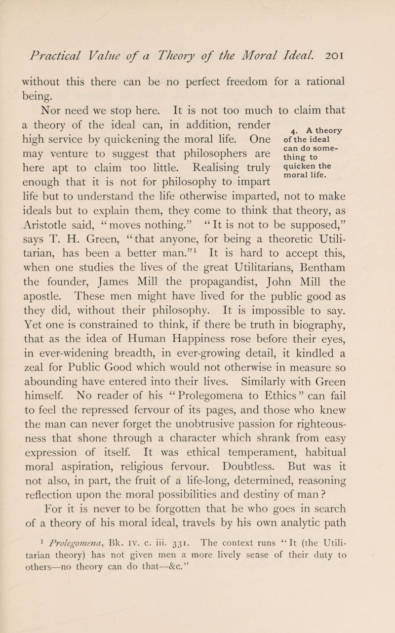 4. A theory of the ideal can do some¬ thing to quicken the moral life. without this there can be no perfect freedom for a rational being. Nor need we stop here. It is not too much to claim that a theory of the ideal can, in addition, render high service by quickening the moral life. One may venture to suggest that philosophers are here apt to claim too little. Realising truly enough that it is not for philosophy to impart life but to understand the life otherwise imparted, not to make ideals but to explain them, they come to think that theory, as Aristotle said, “ moves nothing.” “ It is not to be supposed,” says T. H. Green, “ that anyone, for being a theoretic Utili¬ tarian, has been a better man.”1 It is hard to accept this, when one studies the lives of the great Utilitarians, Bentham the founder, James Mill the propagandist, John Mill the apostle. These men might have lived for the public good as they did, without their philosophy. It is impossible to say. Yet one is constrained to think, if there be truth in biography, that as the idea of Human Happiness rose before their eyes, in ever-widening breadth, in ever-growing detail, it kindled a zeal for Public Good which would not otherwise in measure so abounding have entered into their lives. Similarly with Green himself. No reader of his “Prolegomena to Ethics” can fail to feel the repressed fervour of its pages, and those who knew the man can never forget the unobtrusive passion for righteous¬ ness that shone through a character which shrank from easy expression of itself. It was ethical temperament, habitual moral aspiration, religious fervour. Doubtless. But was it not also, in part, the fruit of a life-long, determined, reasoning reflection upon the moral possibilities and destiny of man ? For it is never to be forgotten that he who goes in search of a theory of his moral ideal, travels by his own analytic path 1 Prolegomena, Bk. IV. c. iii. 331. The context runs “It (the Utili¬ tarian theory) has not given men a more lively sense of their duty to others—no theory can do that—&c. ”