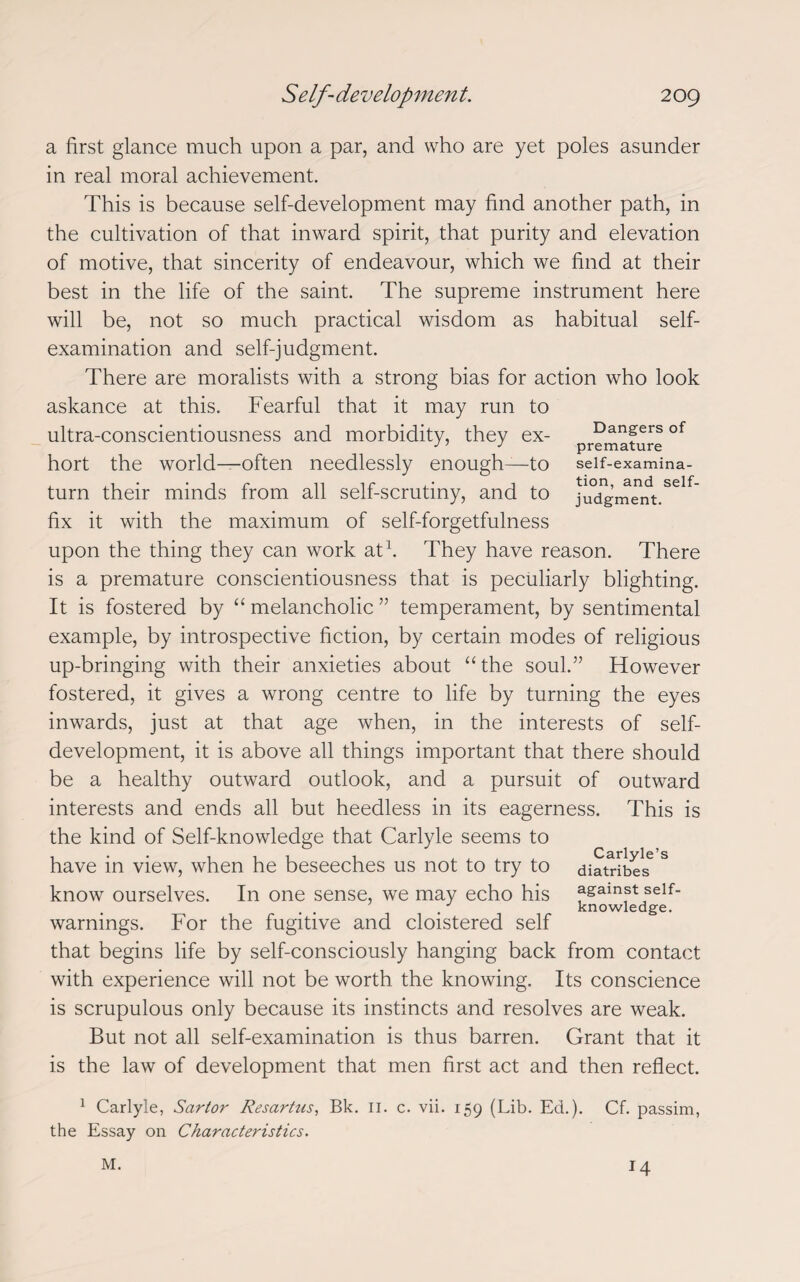 Dangers of premature self-examina¬ tion, and self¬ judgment. a first glance much upon a par, and who are yet poles asunder in real moral achievement. This is because self-development may find another path, in the cultivation of that inward spirit, that purity and elevation of motive, that sincerity of endeavour, which we find at their best in the life of the saint. The supreme instrument here will be, not so much practical wisdom as habitual self- examination and self-judgment. There are moralists with a strong bias for action who look askance at this. Fearful that it may run to ultra-conscientiousness and morbidity, they ex¬ hort the world—often needlessly enough—to turn their minds from all self-scrutiny, and to fix it with the maximum of self-forgetfulness upon the thing they can work at1. They have reason. There is a premature conscientiousness that is peculiarly blighting. It is fostered by “ melancholic ” temperament, by sentimental example, by introspective fiction, by certain modes of religious up-bringing with their anxieties about “the soul.” However fostered, it gives a wrong centre to life by turning the eyes inwards, just at that age when, in the interests of self¬ development, it is above all things important that there should be a healthy outward outlook, and a pursuit of outward interests and ends all but heedless in its eagerness. This is the kind of Self-knowledge that Carlyle seems to • Carlvle’s have in view, when he beseeches us not to try to diatribes know ourselves. In one sense, we may echo his fgainst seif- . knowledge. warnings. For the fugitive and cloistered self that begins life by self-consciously hanging back from contact with experience will not be worth the knowing. Its conscience is scrupulous only because its instincts and resolves are weak. But not all self-examination is thus barren. Grant that it is the law of development that men first act and then reflect. 1 Carlyle, Sartor Resartus, Bk. 11. c. vii. 159 (Lib. Ed.). Cf. passim, the Essay on Characteristics. M. 14