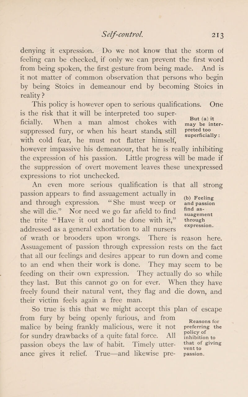 denying it expression. Do we not know that the storm of feeling can be checked, if only we can prevent the first word from being spoken, the first gesture from being made. And is it not matter of common observation that persons who begin by being Stoics in demeanour end by becoming Stoics in reality ? This policy is however open to serious qualifications. One is the risk that it will be interpreted too super¬ ficially. When a man almost chokes with may V^Vnter- suppressed fury, or when his heart stands^ still preted too / . superficially: with cold fear, he must not flatter himself, however impassive his demeanour, that he is really inhibiting the expression of his passion. Little progress will be made if the suppression of overt movement leaves these unexpressed expressions to riot unchecked. An even more serious qualification is that all strong passion appears to find assuagement actually in and through expression. “ She must weep or she will die.” Nor need we go far afield to find the trite “ Have it out and be done with it,” addressed as a general exhortation to all nursers of wrath or brooders upon wrongs. There is reason here. Assuagement of passion through expression rests on the fact that all our feelings and desires appear to run down and come to an end when their work is done. They may seem to be feeding on their own expression. They actually do so while they last. But this cannot go on for ever. When they have freely found their natural vent, they flag and die down, and their victim feels again a free man. So true is this that we might accept this plan of escape from fury by being openly furious, and from Reasons for malice by being frankly malicious, were it not preferring the for sundry drawbacks of a quite fatal force. All fnhibTtion to passion obeys the law of habit. Timely utter- ^at of giving ance gives it relief. True—and likewise pre- passion. (b) Feeling and passion find as¬ suagement through expression.