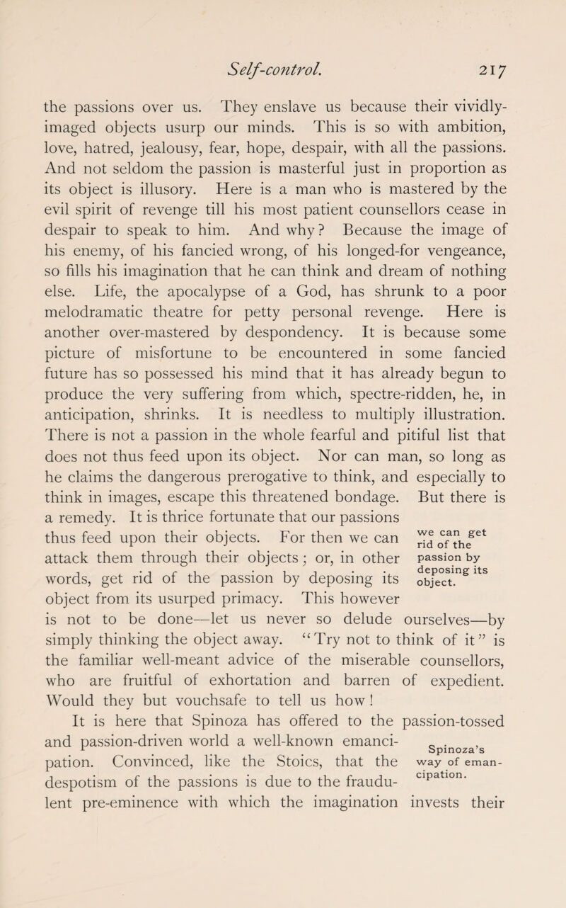 the passions over us. They enslave us because their vividly- imaged objects usurp our minds. This is so with ambition, love, hatred, jealousy, fear, hope, despair, with all the passions. And not seldom the passion is masterful just in proportion as its object is illusory. Here is a man who is mastered by the evil spirit of revenge till his most patient counsellors cease in despair to speak to him. And why? Because the image of his enemy, of his fancied wrong, of his longed-for vengeance, so fills his imagination that he can think and dream of nothing else. Life, the apocalypse of a God, has shrunk to a poor melodramatic theatre for petty personal revenge. Here is another over-mastered by despondency. It is because some picture of misfortune to be encountered in some fancied future has so possessed his mind that it has already begun to produce the very suffering from which, spectre-ridden, he, in anticipation, shrinks. It is needless to multiply illustration. There is not a passion in the whole fearful and pitiful list that does not thus feed upon its object. Nor can man, so long as he claims the dangerous prerogative to think, and especially to think in images, escape this threatened bondage. But there is a remedy. It is thrice fortunate that our passions thus feed upon their objects. For then we can attack them through their objects; or, in other words, get rid of the passion by deposing its object from its usurped primacy. This however is not to be done—let us never so delude ourselves—by simply thinking the object away. “Try not to think of it” is the familiar well-meant advice of the miserable counsellors, who are fruitful of exhortation and barren of expedient. Would they but vouchsafe to tell us how ! It is here that Spinoza has offered to the passion-tossed and passion-driven world a well-known emanci- _ . 1 _ _ Spinoza s pation. Convinced, like the Stoics, that the way of eman- despotism of the passions is due to the fraudu- cipa lon' lent pre-eminence with which the imagination invests their we can get rid of the passion by deposing its object.