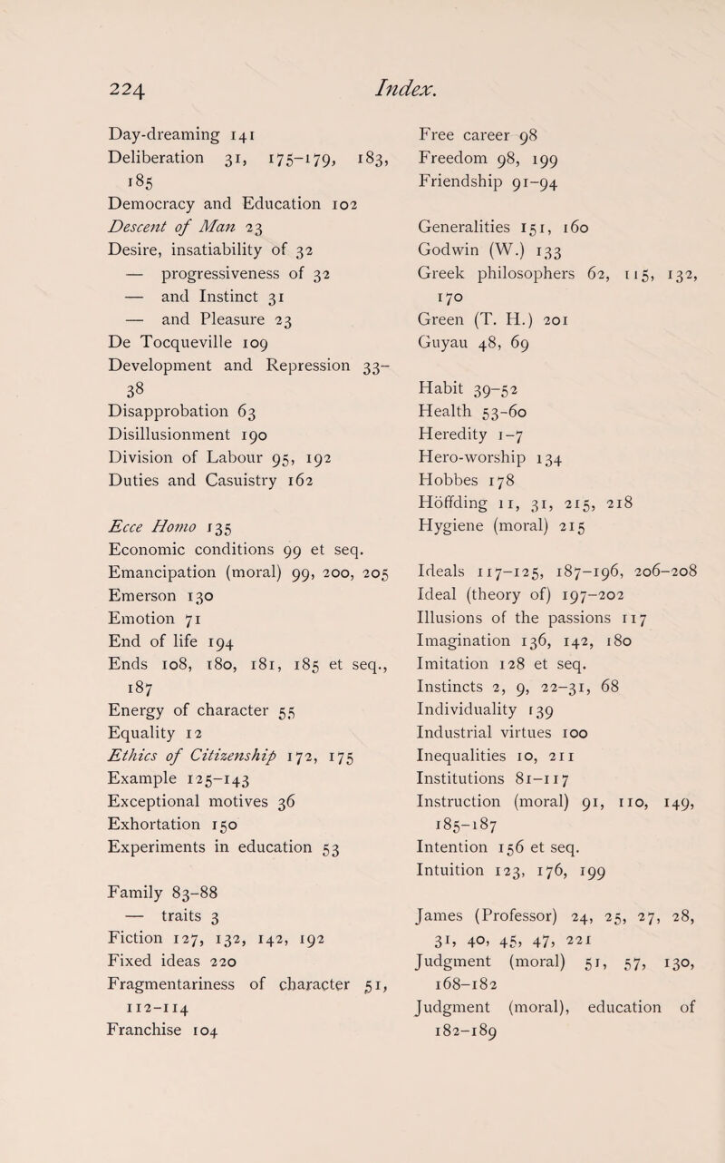 Day-dreaming 141 Deliberation 31, 175-179, 183, 185 Democracy and Education 102 Descent of Man 23 Desire, insatiability of 32 — progressiveness of 32 — and Instinct 31 — and Pleasure 23 De Tocqueville 109 Development and Repression 33- 38 Disapprobation 63 Disillusionment 190 Division of Labour 95, 192 Duties and Casuistry 162 Ecce Homo 135 Economic conditions 99 et seq. Emancipation (moral) 99, 200, 205 Emerson 130 Emotion 71 End of life 194 Ends 108, 180, 181, 185 et seq., 187 Energy of character 55 Equality 12 Ethics of Citizenship 172, 175 Example 125-143 Exceptional motives 36 Exhortation 150 Experiments in education 53 Family 83-88 — traits 3 Fiction 127, 132, 142, 192 Fixed ideas 220 Fragmentariness of character 51, 112-114 Franchise 104 Free career 98 Freedom 98, 199 Friendship 91-94 Generalities 151, 160 Godwin (W.) 133 Greek philosophers 62, 115, 132, 170 Green (T. H.) 201 Guyau 48, 69 Habit 39-52 Health 53-60 Heredity 1-7 Hero-worship 134 Hobbes 178 Hoffding 11, 31, 215, 218 Hygiene (moral) 215 Ideals 117-125, 187-196, 206-208 Ideal (theory of) 197-202 Illusions of the passions 117 Imagination 136, 142, 180 Imitation 128 et seq. Instincts 2, 9, 22-31, 68 Individuality 139 Industrial virtues 100 Inequalities 10, 211 Institutions 81-117 Instruction (moral) 91, no, 149, 185-187 Intention 156 et seq. Intuition 123, 176, 199 James (Professor) 24, 25, 27, 28, 31, 4°j 45j 47> 221 Judgment (moral) 51, 57, 130, 168-182 Judgment (moral), education of 182-189