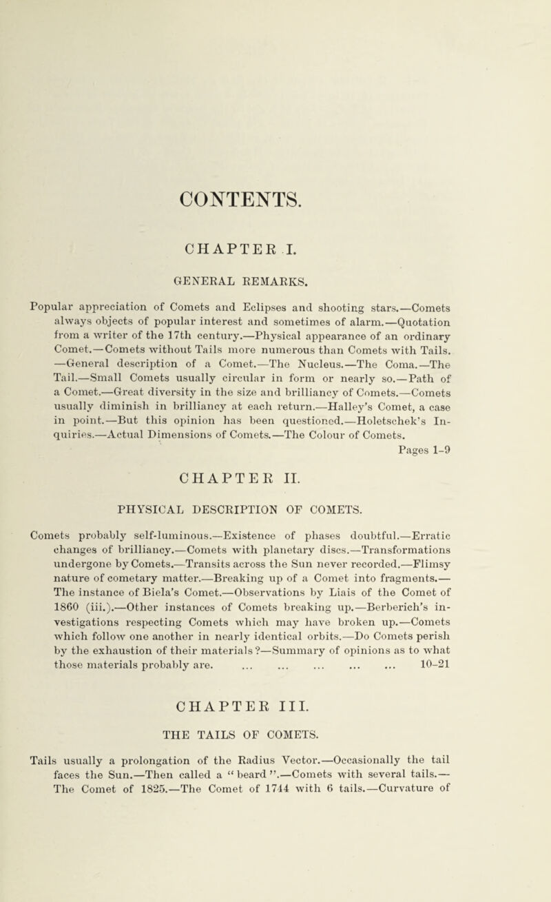 CONTENTS. CHAPTER I. GENERAL REMARKS. Popular appreciation of Comets and Eclipses and shooting stars.—Comets always objects of popular interest and sometimes of alarm.—Quotation from a writer of the 17th century.—Physical appearance of an ordinary Comet. — Comets without Tails more numerous than Comets with Tails. —General description of a Comet.—The Nucleus.—The Coma.—The Tail.—Small Comets usually circular in form or nearly so.—Path of a Comet.—Great diversity in the size and brilliancy of Comets.—Comets usually diminish in brilliancy at each return.—Halley’s Comet, a case in point.—But this opinion has been questioned.—Holetschek’s In¬ quiries.—Actual Dimensions of Comets.—The Colour of Comets. Pages 1-9 CHAPTER II. PHYSICAL DESCRIPTION OF COMETS. Comets probably self-luminous.—Existence of phases doubtful.—Erratic changes of brilliancy.—Comets with planetary discs.—Transformations undergone by Comets.—Transits across the Sun never recorded.—Flimsy nature of cometary matter.—Breaking up of a Comet into fragments.— The instance of Biela’s Comet.—Observations by Liais of the Comet of 1860 (iii.).—Other instances of Comets breaking up.—Berberich’s in¬ vestigations respecting Comets which may have broken up.—Comets which follow one another in nearly identical orbits.—Do Comets perish by the exhaustion of their materials?—Summary of opinions as to what those materials probably are. ... ... ... ... ... 10-21 CHAPTER III. THE TAILS OF COMETS. Tails usually a prolongation of the Radius Vector.—Occasionally the tail faces the Sun.—Then called a “ beard ”.—Comets with several tails.—