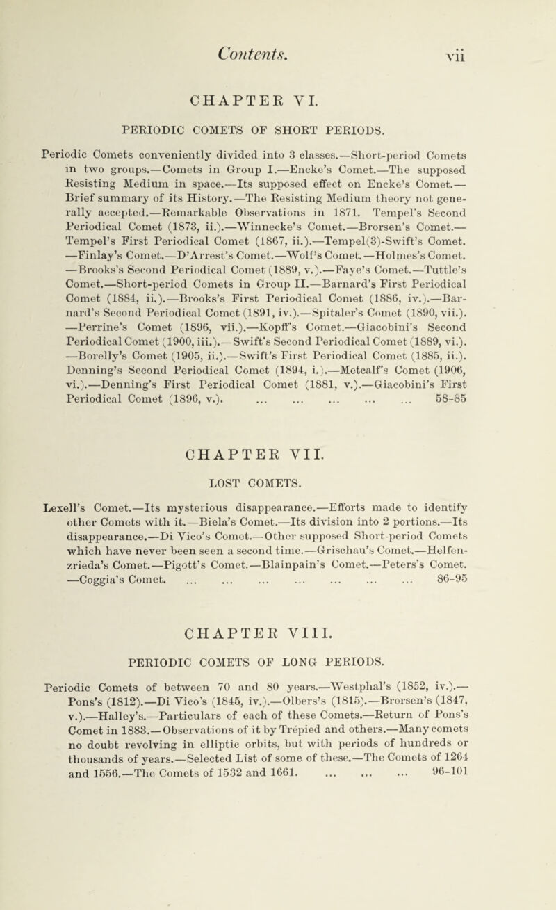 • • Vll CHAPTER VI. PERIODIC COMETS OF SHORT PERIODS. Periodic Comets conveniently divided into 3 classes.—Short-period Comets in two groups.—Comets in Group I.—Encke’s Comet.—The supposed Resisting Medium in space.—Its supposed effect on Encke’s Comet.— Brief summary of its History.—The Resisting Medium theory not gene¬ rally accepted.—Remarkable Observations in 1871. Tempel’s Second Periodical Comet (1873, ii.).—Winnecke’s Comet.—Brorsen’s Comet.— Tempel’s First Periodical Comet (1867, ii.).—Tempel(3)-S\vift’s Comet. —Finlay’s Comet.—D’Arrest’s Comet.—Wolf’s Comet.—Holmes’s Comet. —Brooks’s Second Periodical Comet (1889, v.).—Faye’s Comet.—Tuttle’s Comet.—Short-period Comets in Group II.—Barnard’s First Periodical Comet (1884, ii.).—Brooks’s First Periodical Comet (1886, iv.).—Bar¬ nard’s Second Periodical Comet (1891, iv.).—Spitaler’s Comet (1890, vii.). —Perrine’s Comet (1896, vii.).—Kopff’s Comet.—Giacobini’s Second Periodical Comet (1900, iii.).—Swift’s Second Periodical Comet (1889, vi.). —Borelly’s Comet (1905, ii.).—Swift’s First Periodical Comet (1885, ii.). Denning’s Second Periodical Comet (1894, i.).—Metcalf’s Comet (1906, vi.).—Denning’s First Periodical Comet (1881, v.).—Giacobini’s First Periodical Comet (1896, v.). ... ... ... ... ... 58-85 CHAPTER VII. LOST COMETS. Lexell’s Comet.—Its mysterious disappearance.—Efforts made to identify other Comets with it.—Biela’s Comet.—Its division into 2 portions.—Its disappearance.—Di Vico’s Comet.—Other supposed Short-period Comets which have never been seen a second time.—Grischau’s Comet.—Helfen- zrieda’s Comet.—Pigott’s Comet.—Blainpain's Comet.—Peters’s Comet. —Coggia’s Comet. ... ... ... ... ... ... ... 86-95 CHAPTER VIII. PERIODIC COMETS OF LONG PERIODS. Periodic Comets of between 70 and 80 years.—Westphal’s (1852, iv.).— Pons’s (1812).—Di Vico’s (1845, iv.).—Olbers’s (1815).—Brorsen’s (1847, v.).—Halley’s.—Particulars of each of these Comets.—Return of Pons's Comet in 1883.— Observations of it by Trepied and others.—Many comets no doubt revolving in elliptic orbits, but with periods of hundreds or thousands of years.—Selected List of some of these.—The Comets of 1264 and 1556.—The Comets of 1532 and 1661. 96-101