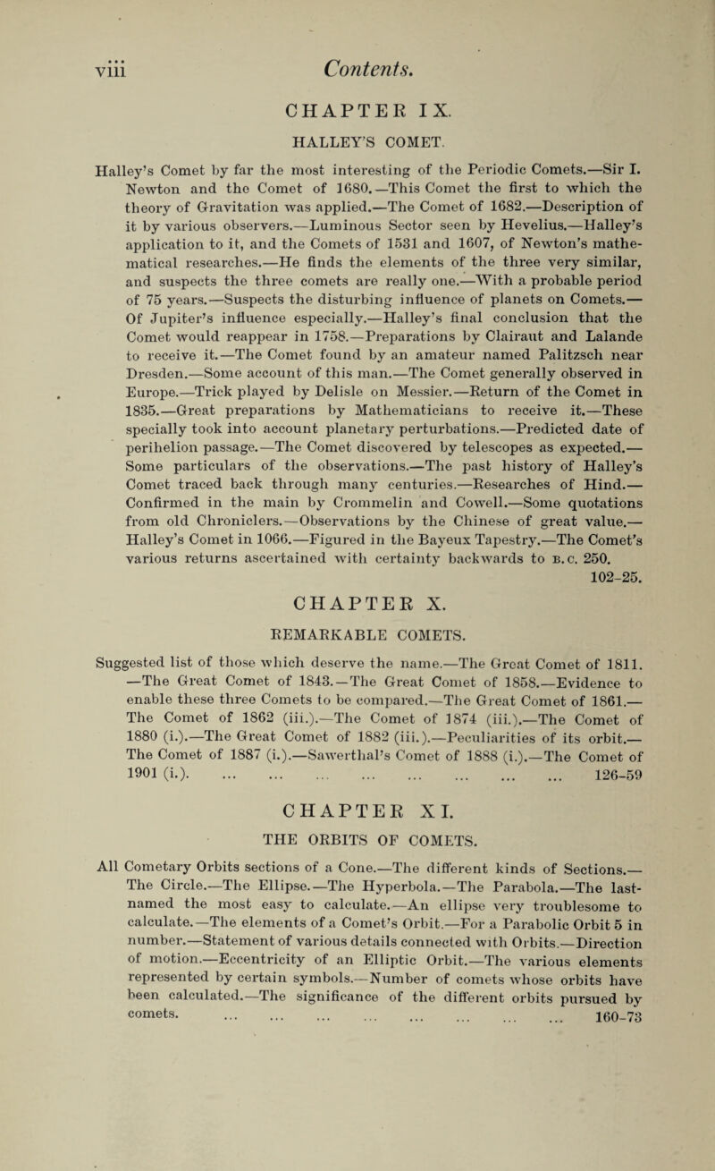 • • • CHAPTER IX. HALLEY'S COMET. Halley’s Comet by far the most interesting of the Periodic Comets.—Sir I. Newton and the Comet of 1680.—This Comet the first to which the theory of Gravitation was applied.—The Comet of 1682.—Description of it by various observers.—Luminous Sector seen by Hevelius.—Halley’s application to it, and the Comets of 1531 and 1607, of Newton’s mathe¬ matical researches.—He finds the elements of the three very similar, and suspects the three comets are really one.—With a probable period of 75 years.—Suspects the disturbing influence of planets on Comets.— Of Jupiter’s influence especially.—Halley’s final conclusion that the Comet would reappear in 1758.—Preparations by Clairaut and Lalande to receive it.—The Comet found by an amateur named Palitzsch near Dresden.—Some account of this man.—The Comet generally observed in Europe.—Trick played by Delisle on Messier.—Return of the Comet in 1835.—Great preparations by Mathematicians to receive it.—These specially took into account planetary perturbations.—Predicted date of perihelion passage.—The Comet discovered by telescopes as expected.— Some particulars of the observations.—The past history of Halley’s Comet traced back through many centuries.—Researches of Hind.— Confirmed in the main by Crommelin and Cowell.—Some quotations from old Chroniclers.—Observations by the Chinese of great value.— Halley’s Comet in 1066.—Figured in the Bayeux Tapestry.—The Comet’s various returns ascertained with certainty backwards to b. c. 250. 102-25. CHAPTER X. REMARKABLE COMETS. Suggested list of those which deserve the name.—The Great Comet of 1811. —The Great Comet of 1843. — The Great Comet of 1858.'—Evidence to enable these three Comets to be compared.—The Great Comet of 1861.— The Comet of 1862 (iii.).—The Comet of 1874 (iii.).—The Comet of 1880 (i.).—The Great Comet of 1882 (iii.).—Peculiarities of its orbit.— The Comet of 1887 (i.).—Sawerthal’s Comet of 1888 (i.).—The Comet of 1901 (i.). 126-59 CHAPTER XI. THE ORBITS OF COMETS. All Cometary Orbits sections of a Cone.—The different kinds of Sections.— The Circle.—The Ellipse.—The Hyperbola.—The Parabola.—The last- named the most easy to calculate.—An ellipse very troublesome to calculate.—The elements of a Comet’s Orbit.—For a Parabolic Orbit 5 in number.—Statement of various details connected with Orbits.—Direction of motion.—Eccentricity of an Elliptic Orbit.—The various elements represented by certain symbols.—Number of comets whose orbits have been calculated.—The significance of the different orbits pursued by comets- . 160-73