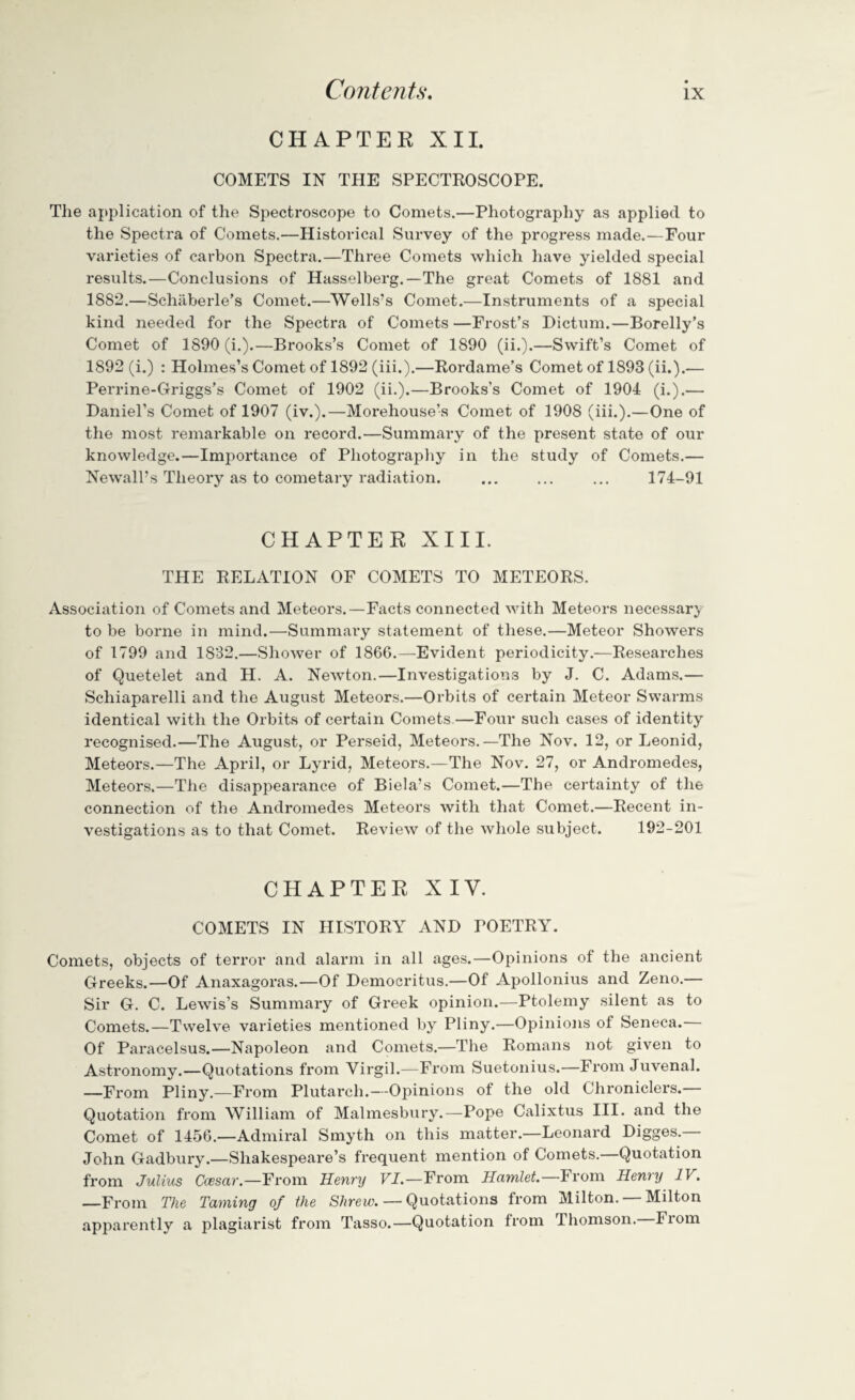 CHAPTER XII. COMETS IN THE SPECTROSCOPE. The application of the Spectroscope to Comets.—Photography as applied to the Spectra of Comets.—Historical Survey of the progress made.—Four varieties of carbon Spectra.—Three Comets which have yielded special results.—Conclusions of Hasselberg.—The great Comets of 1881 and 1882.—Schaberle’s Comet.—Wells’s Comet.—Instruments of a special kind needed for the Spectra of Comets —Frost’s Dictum.—Borelly’s Comet of 1890 (i.).—Brooks’s Comet of 1890 (ii.).—Swift’s Comet of 1892 (i.) : Holmes’s Comet of 1892 (iii.).—Rordame’s Comet of 1893 (ii.).— Perrine-Griggs’s Comet of 1902 (ii.).—Brooks’s Comet of 1904 (i.).— Daniel’s Comet of 1907 (iv.).—Morehouse’s Comet of 1908 (iii.).—One of the most remarkable on record.—Summary of the present state of our knowledge.—Imj^ortance of Photography in the study of Comets.— Newall’s Theory as to cometary radiation. ... ... ... 174-91 CHAPTER XIII. THE RELATION OF COMETS TO METEORS. Association of Comets and Meteors.—Facts connected with Meteors necessary to be borne in mind.—Summary statement of these.—Meteor Showers of 1799 and 1882.—Shower of 1866.—Evident periodicity.—Researches of Quetelet and H. A. Newton.—Investigations by J. C. Adams.— Schiaparelli and the August Meteors.—Orbits of certain Meteor Swarms identical with the Orbits of certain Comets.—Four such cases of identity recognised.—The August, or Perseid, Meteors.—The Nov. 12, or Leonid, Meteors.—The April, or Lyrid, Meteors.—The Nov. 27, or Andromedes, Meteors.—The disappeai*ance of Biela’s Comet.—The certainty of the connection of the Andromedes Meteors with that Comet.—Recent in¬ vestigations as to that Comet. Review of the whole subject. 192-201 CHAPTER XIV. COMETS IN HISTORY AND POETRY. Comets, objects of terror and alarm in all ages.—Opinions of the ancient Greeks.—Of Anaxagoras.—Of Democritus.—Of Apollonius and Zeno.— Sir G. C. Lewis’s Summary of Greek opinion.—Ptolemy silent as to Comets.—Twelve varieties mentioned by Pliny.—Opinions of Seneca.— Of Paracelsus.—Napoleon and Comets.—The Romans not given to Astronomy.—Quotations from Virgil.—From Suetonius.—From Juvenal. —From Pliny.—From Plutarch.—Opinions of the old Chroniclers. Quotation from William of Malmesbury.—Pope Calixtus III. and the Comet of 1456.—Admiral Smyth on this matter.—Leonard Digges.— John Gadbury.—Shakespeare’s frequent mention of Comets.—Quotation from Julius Ccesar.—From Henry FI.—From Hamlet.—From Henry IV. —From The Taming of the Shrew. — Quotations from Milton. — Milton apparently a plagiarist from Tasso.—Quotation from Thomson. Fiom