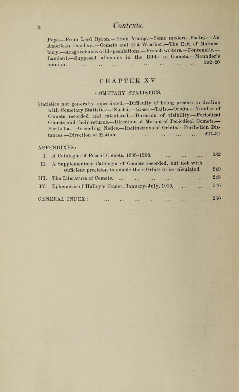 Pope.—From Lord Byron.—From Young. —Some modern Poetry—An American Incident.—Comets and Hot YV eather. The Earl ot Malmes¬ bury.—Arago rebukes wild speculations.—French writers. I ontenelle. Lambert.—Supposed allusions in the Bible to Comets. Maunder s • • 202-20 opinion. CHAPTER XV. COMETARY STATISTICS. Statistics not generally appreciated.—Difficulty of being precise in dealing with Cometary Statistics.—Nuclei.—Comae.—Tails.—Orbits. Number of Comets recorded and calculated.—Duration of visibility.—Periodical Comets and their returns.—Direction of Motion of Periodical Comets. Perihelia.—Ascending Nodes.—Inclinations of Orbits.—Perihelion Dis¬ tances.—Direction of Motion. . 221-81 APPENDIXES: I. A Catalogue of Recent Comets, 1888-1908. ... ... ... 232 II. A Supplementary Catalogue of Comets recorded, but not with sufficient precision to enable their Orbits to be calculated 242 III. The Literature of Comets. ... ... ... ... ... ... 245 IY. Ephemeris of Halley’s Comet, January-July, 1910. ... ... 246 GENERAL INDEX: 250