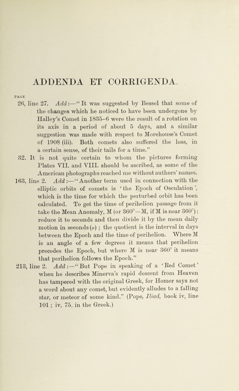 ADDENDA ET CORRIGENDA. PAGE 26, line 27. Add:—“It was suggested by Bessel that some of the changes which he noticed to have been undergone by Halley’s Comet in 1885-6 were the result of a rotation on its axis in a period of about 5 days, and a similar suggestion was made with respect to Morehouse’s Comet of 1908 (iii). Both comets also suffered the loss, in a certain sense, of their tails for a time.” 82. It is not quite certain to whom the pictures forming Plates VII. and VIII. should be ascribed, as some of the American photographs reached me without authors' names. 168, line 2. Add :—“Another term used in connection with the elliptic orbits of comets is ‘ the Epoch of Osculation , which is the time for which the perturbed orbit has been calculated. To get the time of perihelion passage from it take the Mean Anomaly, M (or 360°—M, if M is near 860c); reduce it to seconds and then divide it by the mean daily motion in seconds (m) ; the quotient is the interval in days between the Epoch and the time of perihelion. Where M is an angle of a few degrees it means that perihelion precedes the Epoch, but where M is near 360° it means that perihelion follows the Epoch.” 213, line 2. Add:—“But Pope in speaking of a 4 Red Comet’ when he describes Minerva’s rapid descent from Heaven has tampered with the original Greek, tor Homer says not a word about any comet, but evidently alludes to a falling star, or meteor of some kind.” (Pope, Iliad, book iv, line 101 ; iv, 75, in the Greek.)