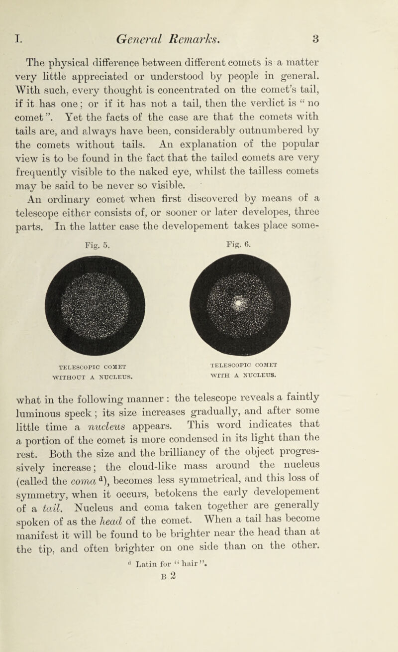 The physical difference between different comets is a matter very little appreciated or understood by people in general. With such, every thought is concentrated on the comet’s tail, if it has one; or if it has not a tail, then the verdict is “ no comet”. Yet the facts of the case are that the comets with tails are, and always have been, considerably outnumbered by the comets without tails. An explanation of the popular view is to be found in the fact that the tailed comets are very frequently visible to the naked eye, whilst the tailless comets may be said to be never so visible. An ordinary comet when first discovered by means of a telescope either consists of, or sooner or later developes, three parts. In the latter case the developement takes place some- Fig. 5. TELESCOPIC COMET WITHOUT A NUCLEUS. Fig. 6. TELESCOPIC COMET WITH A NUCLEUS. what in the following manner : the telescope reveals a faintly luminous speck; its size increases gradually, and after some little time a nucleus appears. This word indicates that a portion of the comet is more condensed in its light than the rest. Both the size and the brilliancy of the object progres¬ sively increase; the cloud-like mass around the nucleus (called the coma d), becomes less symmetrical, and this loss of symmetry, when it occurs, betokens the early developement of a tail. Nucleus and coma taken together are generally spoken of as the head of the comet. When a tail has become manifest it will be found to be brighter near the head than at the tip, and often brighter on one side than on the other. d Latin for li hair”.