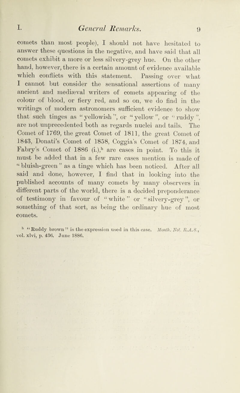 comets than most people), I should not have hesitated to answer these questions in the negative, and have said that all comets exhibit a more or less silvery-grey hue. On the other hand, however, there is a certain amount of evidence available which conflicts with this statement. Passing over what I cannot but consider the sensational assertions of many ancient and mediaeval writers of comets appearing of the colour of blood, or fiery red, and so on, we do find in the writings of modern astronomers sufficient evidence to show that such tinges as “ yellowish ”, or “ yellow ”, or “ ruddy ”, are not unprecedented both as regards nuclei and tails. The Comet of 1769, the great Comet of 1811, the great Comet of 1843, Donati’s Comet of 1858, Coggia’s Comet of 1874, and Fabry’s Comet of 1886 (i.),h are cases in point. To this it must be added that in a few rare cases mention is made of “ bluish-green ” as a tinge which has been noticed. After all said and done, however, I find that in looking into the published accounts of many comets by many observers in different parts of the world, there is a decided preponderance of testimony in favour of “ white ” or “ silvery-grey ”, or something of that sort, as being the ordinary hue of most comets. h “Rudely brown” is the expression used in this case. Month. Not. R.A.S., vol. xlvi, p. 43(5. June 188G.