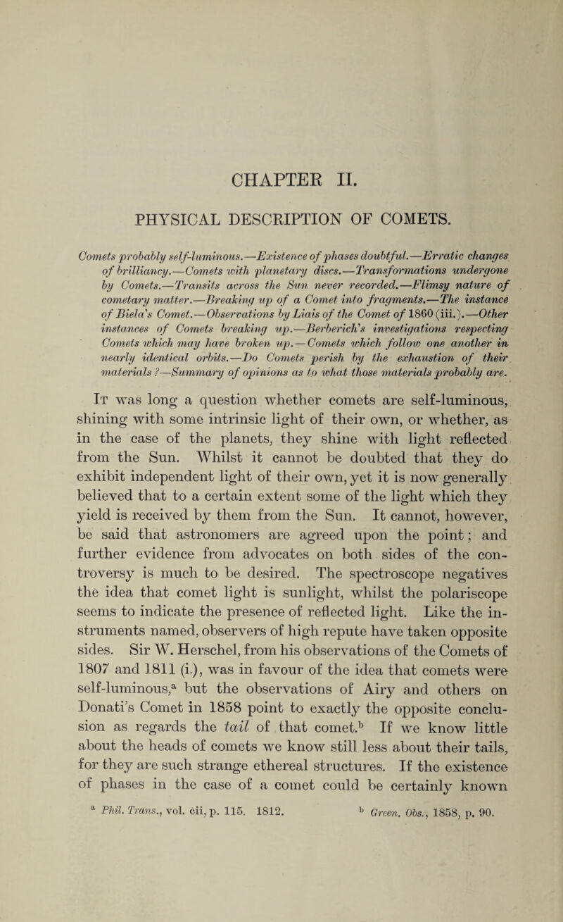 PHYSICAL DESCRIPTION OF COMETS. Comets 'probably self-luminous.—Existence of phases doubtful.—Erratic changes of brilliancy.—Comets with planetary discs.—Transformations undergone by Comets.—Transits across the Sun never recorded.—Flimsy nature of cometary matter.—Breaking up of a Comet into fragments.—The instance of Biel a's Comet.—Observations by Liais of the Comet of 1860 (iii.).—Other instances of Comets breaking up.—BerbericKs investigations respecting Comets which may have broken up. — Comets which follow one another in nearly identical orbits.—I)o Comets perish by the exhaustion of their materials ?—Summary of opinions as to what those materials probably are. It was long a question whether comets are self-luminous, shining with some intrinsic light of their own, or whether, as in the case of the planets, they shine with light reflected from the Sun. Whilst it cannot be doubted that they do exhibit independent light of their own, yet it is now generally believed that to a certain extent some of the light which they yield is received by them from the Sun. It cannot, however, be said that astronomers are agreed upon the point; and further evidence from advocates on both sides of the con¬ troversy is much to be desired. The spectroscope negatives the idea that comet light is sunlight, whilst the polariscope seems to indicate the presence of reflected light. Like the in¬ struments named, observers of high repute have taken opposite sides. Sir W. Herschel, from his observations of the Comets of 1807 and 1811 (i.), was in favour of the idea that comets were self-luminous,a but the observations of Airy and others on Donati s Comet in 1858 point to exactly the opposite conclu¬ sion as regards the tail of that comet.b If we know little about the heads of comets we know still less about their tails, for they are such strange ethereal structures. If the existence of phases in the case of a comet could be certainly known a Phil. Trans., vol. cii, p. 115. 1812. b Green. Obs., 1858, p. 90.