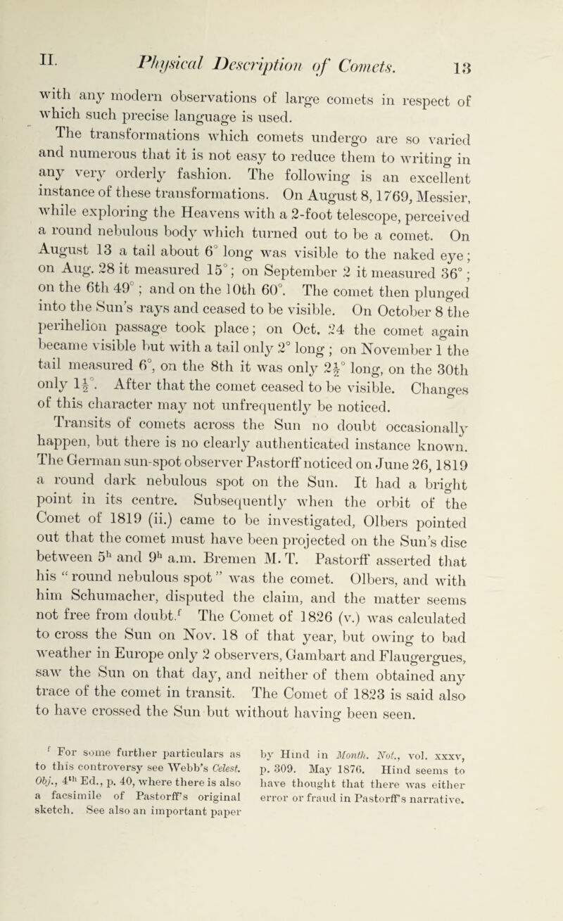 13 Physical Description of Comets. with any modern observations of large comets in respect of which such precise language is used. The transformations which comets undergo are so varied and numerous that it is not easy to reduce them to writing in any very orderly fashion. The following is an excellent instance of these transformations. On August 8,1769, Messier, while exploring the Heavens with a 2-foot telescope, perceived a round nebulous body which turned out to be a comet. On August 13 a tail about 6 long was visible to the naked eye; on Aug. 28 it measured 15°; on September 2 it measured 36°; on the 6th 49 ; and on the 1 Oth 60°. The comet then plunged into the Sun’s rays and ceased to be visible. On October 8 the perihelion passage took place; on Oct. 24 the comet again became visible but with a tail only 2° long ; on November 1 the tail measured 6°, on the 8th it was only 24° long, on the 30th only • After that the comet ceased to be visible. Changes of this character may not unfrequently be noticed. Transits of comets across the Sun no doubt occasionally happen, but there is no clearly authenticated instance known. The German sun-spot observer Pastorff noticed on June 26,1819 a round dark nebulous spot on the Sun. It had a bright point in its centre. Subsequently when the orbit of the Comet of 1819 (ii.) came to be investigated, Olbers pointed out that the comet must have been projected on the Sun’s disc between 5h and 9h a.m. Bremen M. T. Pastorff asserted that his “ round nebulous spot ” was the comet. Olbers, and with him Schumacher, disputed the claim, and the matter seems not free from doubt/ The Comet of 1826 (v.) was calculated to cross the Sun on Nov. 18 of that year, but owing to bad v eather in Europe only 2 observers, Gambart and Flaugergues, saw the Sun on that day, and neither of them obtained any trace of the comet in transit. The Comet of 1823 is said also to have crossed the Sun but without having been seen. 1 For some farther particulars as to this controversy see Webb’s Celest. Obj., 4th Ed., p. 40, where there is also a facsimile of Pastorff s original sketch. See also an important paper by Hind in Month. Not., vol. xxxv, p. 309. May 1876. Hind seems to have thought that there was either error or fraud in PastorfFs narrative.