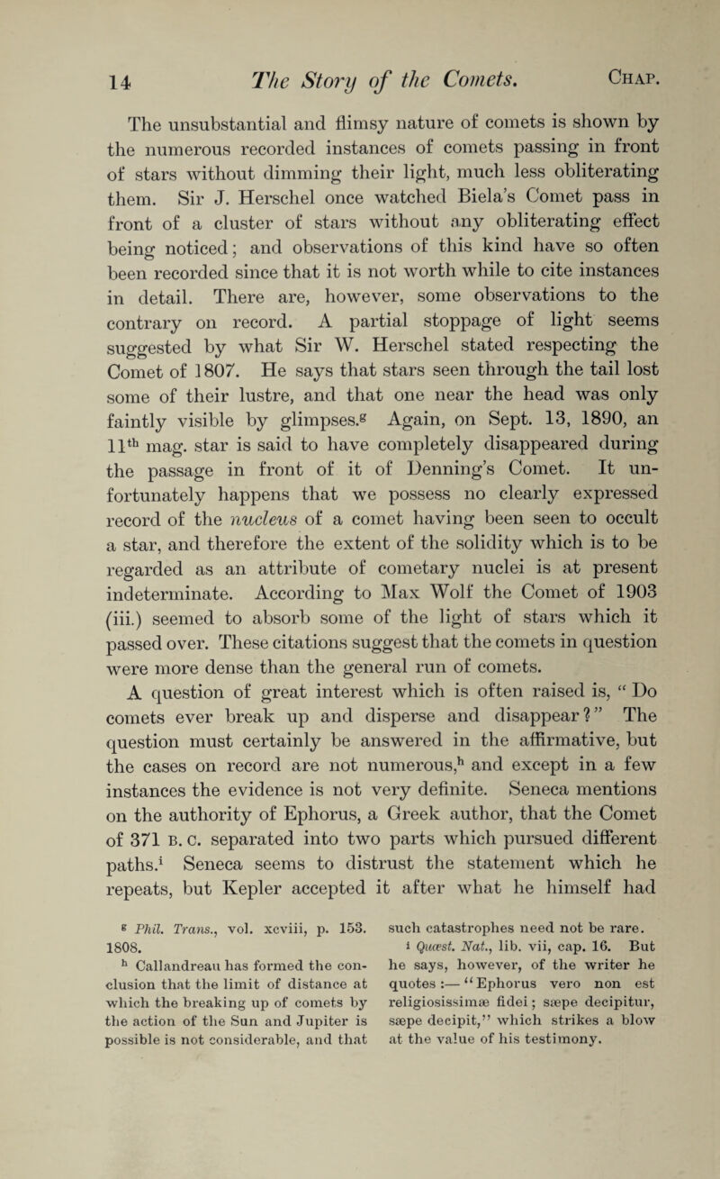 The unsubstantial and flimsy nature of comets is shown by the numerous recorded instances of comets passing in front of stars without dimming their light, much less obliterating them. Sir J. Herschel once watched Biela’s Comet pass in front of a cluster of stars without any obliterating effect being noticed; and observations of this kind have so often been recorded since that it is not worth while to cite instances in detail. There are, however, some observations to the contrary on record. A partial stoppage of light seems suggested by what Sir W. Herschel stated respecting the Comet of 1807. He says that stars seen through the tail lost some of their lustre, and that one near the head was only faintly visible by glimpses.8 Again, on Sept. 13, 1890, an 11th mag. star is said to have completely disappeared during the passage in front of it of Henning’s Comet. It un¬ fortunately happens that we possess no clearly expressed record of the nucleus of a comet having been seen to occult a star, and therefore the extent of the solidity which is to be regarded as an attribute of cometary nuclei is at present indeterminate. According to Max Wolf the Comet of 1903 (iii.) seemed to absorb some of the light of stars which it passed over. These citations suggest that the comets in question were more dense than the general run of comets. A question of great interest which is often raised is, “ Do comets ever break up and disperse and disappear?” The question must certainly be answered in the affirmative, but the cases on record are not numerous,11 and except in a few instances the evidence is not very definite. Seneca mentions on the authority of Ephorus, a Greek author, that the Comet of 371 B. c. separated into two parts which pursued different paths.1 Seneca seems to distrust the statement which he repeats, but Kepler accepted it after what he himself had g Phil. Trans., vol. xcviii, p. 153. such catastrophes need not be rare. 1808. 1 Qua?st. Nat., lib. vii, cap. 16. But h Callandreau has formed the con- he says, however, of the writer he elusion that the limit of distance at quotes:—“Ephorus vero non est which the breaking up of comets by religiosissimse fidei; snepe decipitur, the action of the Sun and Jupiter is ssepe deeipit,” which strikes a blow possible is not considerable, and that at the value of his testimony.