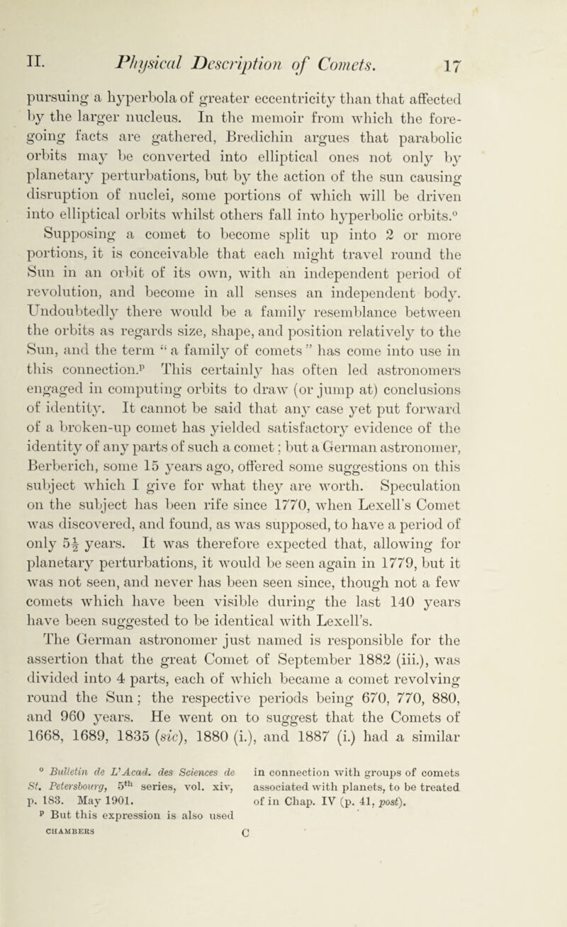 pursuing a hyperbola of greater eccentricity than that affected by the larger nucleus. In the memoir from which the fore¬ going facts are gathered, Bredichin argues that parabolic orbits may be converted into elliptical ones not only by planetary perturbations, but by the action of the sun causing disruption of nuclei, some portions of which will be driven into elliptical orbits whilst others fall into hyperbolic orbits.0 Supposing a comet to become split up into 2 or more portions, it is conceivable that each might travel round the Sun in an orbit of its own, with an independent period of revolution, and become in all senses an independent body. Undoubtedly there would be a family resemblance between the orbits as regards size, shape, and position relatively to the Sun, and the term “ a family of comets ” has come into use in this connection.15 This certainly has often led astronomers engaged in computing orbits to draw (or jump at) conclusions of identity. It cannot be said that any case yet put forward of a broken-up comet has yielded satisfactory evidence of the identity of any parts of such a comet; but a German astronomer, Berberich, some 15 years ago, offered some suggestions on this subject which I give for what they are worth. Speculation on the subject has been rife since 1770, when Lexell’s Comet was discovered, and found, as was supposed, to have a period of only 5^ years. It was therefore expected that, allowing for planetary perturbations, it would be seen again in 1779, but it was not seen, and never has been seen since, though not a few comets which have been visible during the last 140 years have been suggested to be identical with Lexell’s. The German astronomer just named is responsible for the assertion that the great Comet of September 1882 (iii.), was divided into 4 parts, each of which became a comet revolving round the Sun; the respective periods being 670, 770, 880, and 960 years. He went on to suggest that the Comets of 1668, 1689, 1835 (sic), 1880 (i.), and 1887 (i.) had a similar 0 Bulletin de UAcad. des Sciences de in connection with groups of comets St. Petersbourg, 5th series, vol. xiv, associated with planets, to be treated p. 183. May 1901. of in Chap. IV (p. 41, post). p But this expression is also used CHAMBERS c