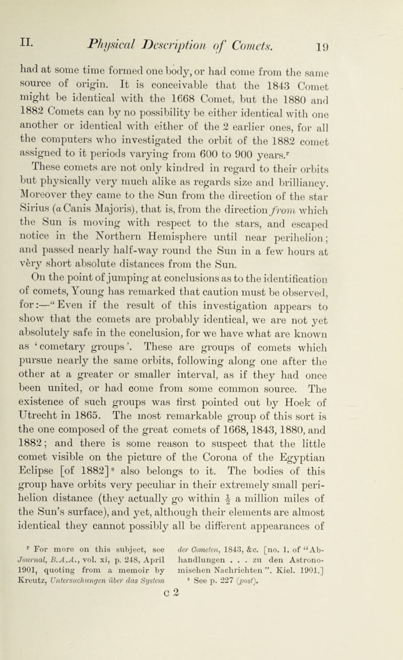 19 Physical Description of Comets. had at some time formed one body, or had come from the same source of origin. It is conceivable that the 1843 Comet might be identical with the 1668 Comet, but the 1880 and 1882 Comets can by no possibility be either identical with one another or identical with either of the 2 earlier ones, for all the computers who investigated the orbit of the 1882 comet assigned to it periods varying from 600 to 900 years/ These comets are not only kindred in regard to their orbits but physically very much alike as regards size and brilliancy. Moreover they came to the Sun from the direction of the star Sirius (aCanis Majoris), that is, from the direction from which the Sun is moving with respect to the stars, and escaped notice in the Northern Hemisphere until near perihelion; and passed nearly half-way round the Sun in a few hours at very short absolute distances from the Sun. On the point of jumping at conclusions as to the identification of comets, Young has remarked that caution must be observed, for“ Even if the result of this investigation appears to show that the comets are probably identical, we are not yet absolutely safe in the conclusion, for we have what are known as ‘ cometary groups’. These are groups of comets which pursue nearly the same orbits, following along one after the other at a greater or smaller interval, as if they had once been united, or had come from some common source. The existence of such groups was first pointed out by Hoek of Utrecht in 1865. The most remarkable group of this sort is the one composed of the great comets of 1668, 1843, 1880, and 1882; and there is some reason to suspect that the little comet visible on the picture of the Corona of the Egyptian Eclipse [of 1882]3 also belongs to it. The bodies of this group have orbits very peculiar in their extremely small peri¬ helion distance (they actually go within a million miles of the Sun’s surface), and yet, although their elements are almost identical they cannot possibly all be different appearances of r For more on this siibject, see cler Cometen, 1843, &c. [no. 1. of “Ab- Journcil, B.A.A., vol. xi, p. 248, April liandlungen . . . zu den Astrono- 1901, quoting from a memoir by mischen Nachrichten ”. Kiel. 1901.] Kreutz, Untersuchungen iiber das System 8 See p. 227 {post). c 2