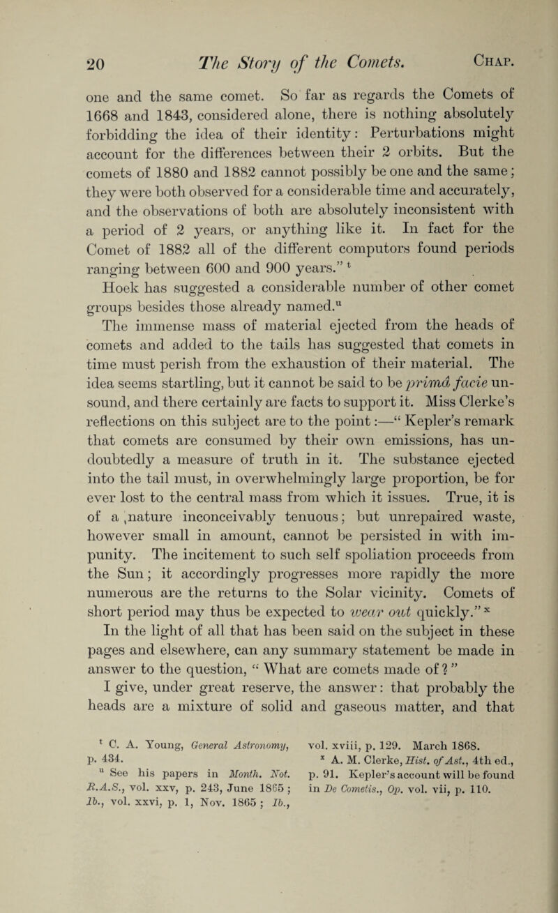 one and the same comet. So far as regards the Comets of 1668 and 1843, considered alone, there is nothing absolutely forbidding the idea of their identity: Perturbations might account for the differences between their 2 orbits. But the comets of 1880 and 1882 cannot possibly be one and the same; they were both observed for a considerable time and accurately, and the observations of both are absolutely inconsistent with a period of 2 years, or anything like it. In fact for the Comet of 1882 all of the different computors found periods ranging between 600 and 900 years.” t Hoek has suggested a considerable number of other comet groups besides those already named.u The immense mass of material ejected from the heads of comets and added to the tails has suggested that comets in time must perish from the exhaustion of their material. The idea seems startling, but it cannot be said to beprimd facie un¬ sound, and there certainly are facts to support it. Miss Clerke’s reflections on this subject are to the point:—“ Kepler’s remark that comets are consumed by their own emissions, has un¬ doubtedly a measure of truth in it. The substance ejected into the tail must, in overwhelmingly large proportion, be for ever lost to the central mass from which it issues. True, it is of a ,nature inconceivably tenuous; but unrepaired waste, however small in amount, cannot be persisted in with im¬ punity. The incitement to such self spoliation proceeds from the Sun; it accordingly progresses more rapidly the more numerous are the returns to the Solar vicinity. Comets of short period may thus be expected to wear out quickly.” x In the light of all that has been said on the subject in these pages and elsewhere, can any summary statement be made in answer to the question, “ What are comets made of ? ” I give, under great reserve, the answer: that probably the heads are a mixture of solid and gaseous matter, and that 1 C. A. Young, General Astronomy, vol. xviii, p. 129. March 1868. P* 434. x A. M. Clerke, Hist, of Ast., 4th ed., u See his papers in Month. Not. p. 91. Kepler’s account will be found Jt.A.S., vol. xxv, p. 243, June 1805 ; in De Cometis., Op. vol. vii, p. 110. lb., vol. xxvi, p. 1, Nov. 1865 ; lb.,