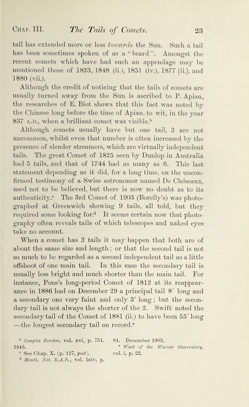 tail lias extended more or less toivards the Sun. Such a tail has been sometimes spoken of as a beard ”. Amongst the recent comets which have had such an appendage may be mentioned those of 1823, 1848 (ii.), 1851 (iv.), 1877 (ii.), and 1880 (vii.). Although the credit of noticing that the tails of comets are usually turned away from the Sun is ascribed to P. Apian, the researches of E. Biot shows that this fact was noted by the Chinese long before the time of Apian, to wit, in the year 837 a.d., when a brilliant comet was visible.1 Although comets usually have but one tail, 2 are not uncommon, whilst even that number is often increased by the presence of slender streamers, which are virtually independent tails. The great Comet of 1825 seen by Dunlop in Australia had 5 tails, and that of 1744 had as many as 6. This last statement depending as it did, for a long time, on the uncon¬ firmed testimony of a Swiss astronomer named De Chdseaux, used not to be believed, but there is now no doubt as to its authenticity.0 The 3rd Comet of 1903 (Borelly’s) was photo¬ graphed at Greenwich showing 9 tails, all told, but they required some looking for.d It seems certain now that photo¬ graphy often reveals tails of which telescopes and naked eyes take no account. When a comet has 2 tails it may happen that both are of about the same size and length; or that the second tail is not so much to be regarded as a second independent tail as a little offshoot of one main tail. In this case the secondary tail is usually less bright and much shorter than the main tail. For instance, Pons’s long-period Comet of 1812 at its reappear¬ ance in 1886 had on December 29 a principal tail 8 long and a secondary one very faint and only 3° long ; but the secon¬ dary tail is not always the shorter of the 2. Swift noted the secondary tail of the Comet of 1881 (ii.) to have been 55 long —the longest secondary tail on record.6 b Comptes Rendus, vol. xvi, p. 751. 84. December 1903. 1843. e Work of the Warner Observatory, c See Chap. X. (p. 127, post). vol. i, p. 22. d Month. Not. R.A.S., vol. lxiv, p.