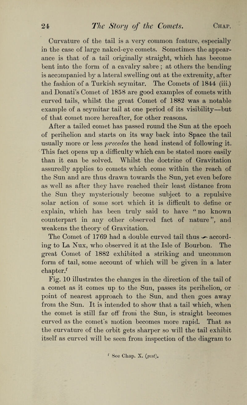 Curvature of the tail is a very common feature, especially in the case of large naked-eye comets. Sometimes the appear¬ ance is that of a tail originally straight, which has become bent into the form of a cavalry sabre; at others the bending is accompanied by a lateral swelling out at the extremity, after the fashion of a Turkish scymitar. The Comets of 1844 (iii.) and Donati’s Comet of 1858 are good examples of comets with curved tails, whilst the great Comet of 1882 was a notable example of a scymitar tail at one period of its visibility—but of that comet more hereafter, for other reasons. After a tailed comet has passed round the Sun at the epoch of perihelion and starts on its way back into Space the tail usually more or less precedes the head instead of following it. This fact opens up a difficulty which can be stated more easily than it can be solved. Whilst the doctrine of Gravitation assuredly applies to comets which come within the reach of the Sun and are thus drawn towards the Sun, yet even before as well as after they have reached their least distance from the Sun they mysteriously become subject to a repulsive solar action of some sort which it is difficult to define or explain, which has been truly said to have “ no known counterpart in any other observed fact of nature ”, and weakens the theory of Gravitation. The Comet of 1769 had a double curved tail thus ^ accord¬ ing to La Nux, who observed it at the Isle of Bourbon. The great Comet of 1882 exhibited a striking and uncommon form of tail, some account of which will be given in a later chapter/ Fig. 10 illustrates the changes in the direction of the tail of a comet as it comes up to the Sun, passes its perihelion, or point of nearest approach to the Sun, and then goes away from the Sun. It is intended to show that a tail which, when the comet is still far oft* from the Sun, is straight becomes curved as the comet’s motion becomes more rapid. That as the curvature of the orbit gets sharper so will the tail exhibit itself as curved will be seen from inspection of the diagram to f See Cliap. X. (pest).