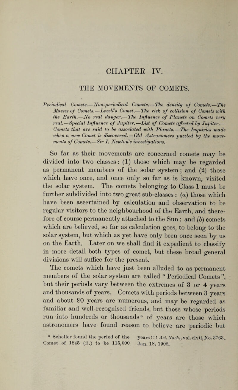 THE MOVEMENTS OF COMETS. Periodical Comets.—Non-periodical Comets.—The density of Comets.—The Masses of Comets.—LexelTs Comet.—The risk of collision of Comets with the Earth.—No real danger. — The Influence of Planets on Comets very real.—Special Influence of Jupiter.—List of Comets affected by Jupiter.— Comets that are said to be associated with Planets.—The Inquiries made when a new Comet is discovered. — Old Astronomers puzzled by the move¬ ments of Comets.—Sir I. Newtons investigations. So far as their movements are concerned comets may be divided into two classes: (1) those which may be regarded as permanent members of the solar system ; and (2) those which have once, and once only so far as is known, visited the solar system. The comets belonging to Class 1 must be further subdivided into two great sub-classes : (a) those which have been ascertained by calculation and observation to be regular visitors to the neighbourhood of the Earth, and there¬ fore of course permanently attached to the Sun; and (b) comets which are believed, so far as calculation goes, to belong to the solar system, but which as yet have only been once seen by us on the Earth. Later on we shall find it expedient to classify in more detail both types of comet, but these broad general divisions will suffice for the present. The comets which have just been alluded to as permanent members of the solar system are called “ Periodical Comets ”, but their periods vary between the extremes of 3 or 4 years and thousands of j^ears. Comets with periods between 3 years and about 80 years are numerous, and may be regarded as familiar and well-recognised friends, but those whose periods run into hundreds or thousands11 of years are those which astronomers have found reason to believe are periodic but a Scheller found the period of the years !!! Ast. Nach., vol. clvii, No. 3763. Comet of 1845 (ii.) to be 115,000 Jan. 18, 1902.