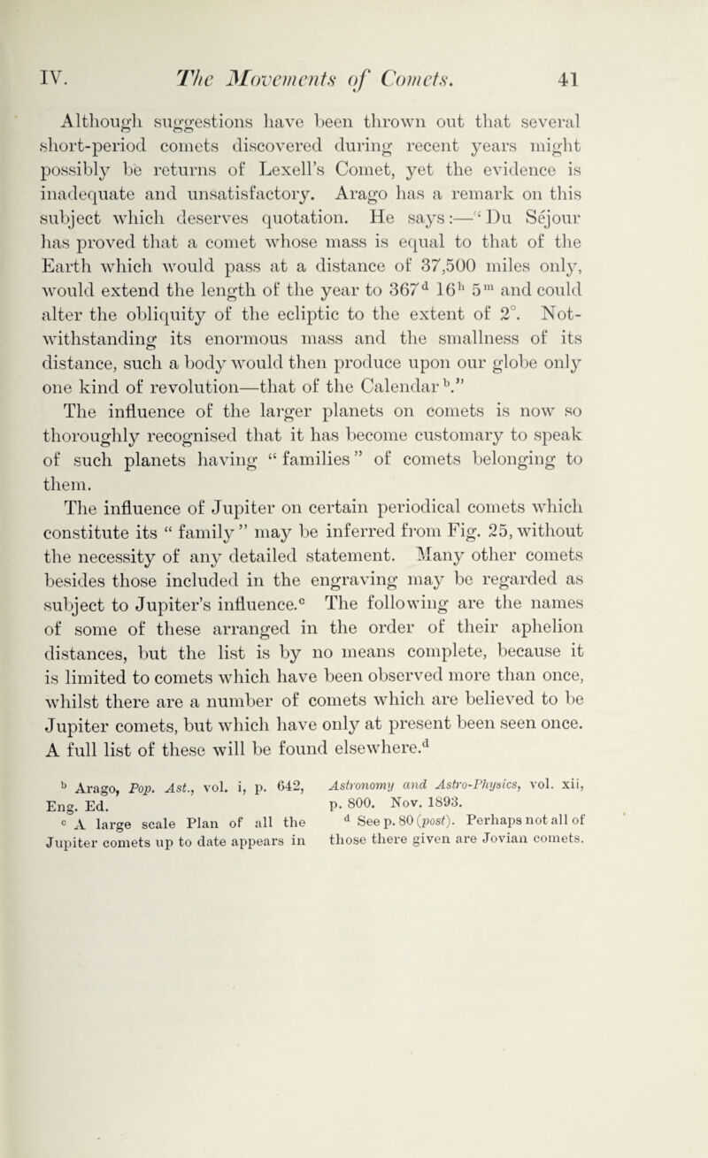 Although suggestions have been thrown out that several short-period comets discovered during recent years might possibly be returns of Lexell’s Comet, yet the evidence is inadequate and unsatisfactory. Arago has a remark on this subject which deserves quotation. He says:—‘ Du Sejour has proved that a comet whose mass is equal to that of the Earth which would pass at a distance of 37,500 miles only, would extend the length of the year to 367d 16h 5m and could alter the obliquity of the ecliptic to the extent of 2°. Not¬ withstanding its enormous mass and the smallness of its distance, such a body would then produce upon our globe only one kind of revolution—that of the Calendar V’ The influence of the larger planets on comets is now so thoroughly recognised that it has become customary to speak of such planets having “ families ” of comets belonging to them. The influence of Jupiter on certain periodical comets which constitute its “ family ” may be inferred from Fig. 25, without the necessity of any detailed statement. Many other comets besides those included in the engraving may be regarded as subject to Jupiter’s influence.0 The following are the names of some of these arranged in the order of their aphelion distances, but the list is by no means complete, because it is limited to comets which have been observed more than once, whilst there are a number of comets which are believed to be Jupiter comets, but which have only at present been seen once. A full list of these will be found elsewhere.d b Arago, Pop. Ast., vol. i, p. 642, Astronomy and Astro-Physics, vol. xii, Eng. Ed. p. 800. Nov. 1893. c A large scale Plan of all the d See p. 80 (post). Perhaps not all of Jupiter comets up to date appears in those there given are Jovian comets.