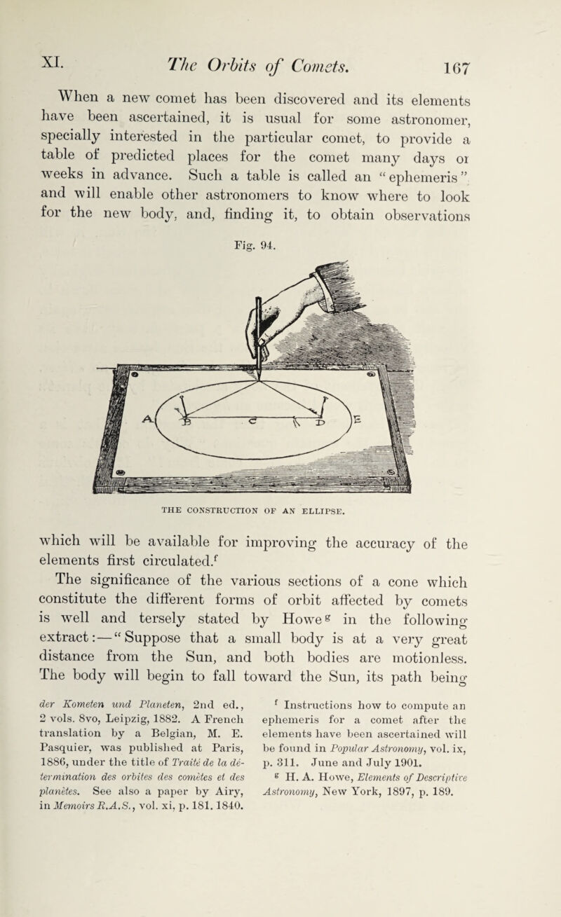 XL 167 The Orbits of Comets. When a new comet has been discovered and its elements have been ascertained, it is usual for some astronomer, specially interested in the particular comet, to provide a table of predicted places for the comet many days or weeks in advance. Such a table is called an “ ephemeris ” and will enable other astronomers to know where to look for the new body, and, finding it, to obtain observations Fig. 94. which will be available for improving the accuracy of the elements first circulated/ The significance of the various sections of a cone which constitute the different forms of orbit affected by comets is well and tersely stated by Howeg in the following- extract:— “Suppose that a small body is at a very great distance from the Sun, and both bodies are motionless. The body will begin to fall toward the Sun, its path being der Kometen unci Planeten, 2nd ed., 2 vols. 8vo, Leipzig, 1882. A French translation by a Belgian, M. E. Pasquier, was published at Paris, 1886, under the title of Traite de la de¬ termination des orbites cles cometcs et des planetes. See also a paper by Airy, in Memoirs R.A.S., vol. xi, p. 181.1840. f Instructions how to compute an ephemeris for a comet after the elements have been ascertained will be found in Popular Astronomy, vol. ix, p. 311. June and July 1901. e H. A. Howe, Elements of Descriptive Astronomy, New York, 1897, p. 189.