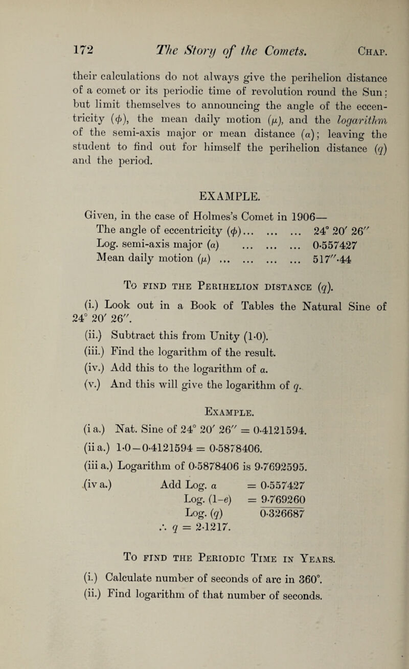 their calculations do not always give the perihelion distance of a comet or its periodic time of revolution round the Sun; but limit themselves to announcing the angle of the eccen¬ tricity ((f)), the mean daily motion (g), and the logarithm of the semi-axis major or mean distance (a); leaving the student to find out for himself the perihelion distance (q) and the period. EXAMPLE. Given, in the case of Holmes’s Comet in 1906— The angle of eccentricity (<£). 24° 20' 26 Log. semi-axis major (a) . 0-557427 Mean daily motion (g) . 517-44 To find the Perihelion distance (q). (i.) Look out in a Book of Tables the Natural Sine of 24° 20' 26. (ii.) Subtract this from Unity (1-0). (iii.) Find the logarithm of the result. (iv.) Add this to the logarithm of a. (v.) And this will give the logarithm of q. Example. (i a.) Nat. Sine of 24° 20' 26 = 0-4121594. (ii a.) 1-0-0-4121594 = 0-5878406. (iii a.) Logarithm of 0-5878406 is 9-7692595. (iva.) Add Log. a = 0-557427 Log. (l-e) = 9-769260 Log. (q) 0-326687 q = 2-1217. To find the Periodic Time in Years. (i.) Calculate number of seconds of arc in 360°. (ii.) Find logarithm of that number of seconds.