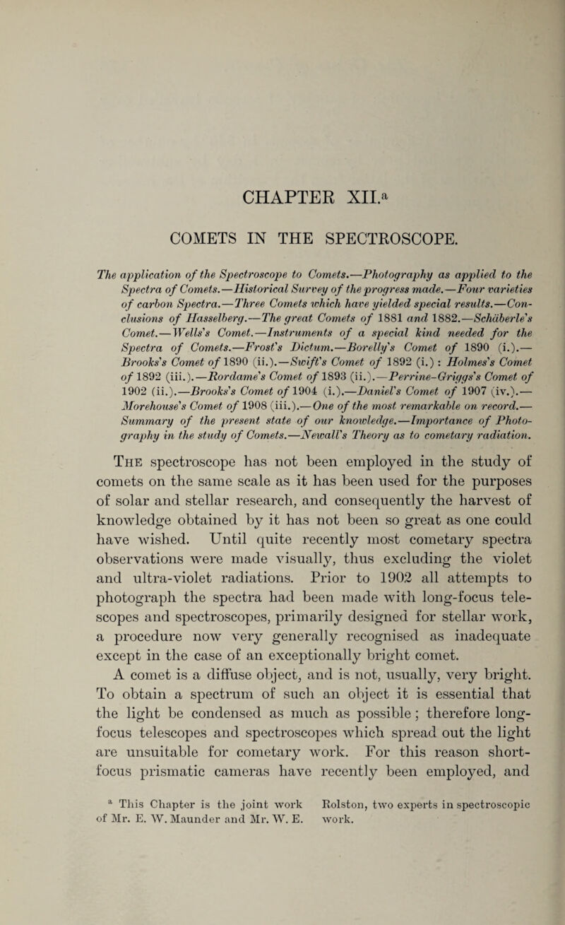 CHAPTER XII.a COMETS IN THE SPECTROSCOPE. The application of the Spectroscope to Comets.—Photography as applied to the Spectra of Comets.—Historical Survey of the progress made.—Four varieties of carbon Spectra.—Three Comets which have yielded special results.—Con¬ clusions of Hasselberg.—The great Comets of 1881 and 1882.—Schdberle's Comet.—Wells's Comet.—Instruments of a special kind needed for the Spectra of Comets.—Frost's Dictum.—Borelly's Comet of 1890 (i.).— Brooks's Comet of 1890 (ii.).—Swift's Comet of 1892 (i.) : Holmes's Comet of 1892 (iii.).—Rordame's Comet o/1893 (ii.).—Perrine-Griggs's Comet of 1902 (ii.).—Brooks's Comet of 1904 (i.).—Daniel's Comet of 1907 (iv.).— Morehouse's Comet of 1908 (iii.).— One of the most remarkable on record.— Summary of the present state of our knowledge.—Importance of Photo¬ graphy in the study of Comets.—Newall's Theoi'y as to cometary radiation. The spectroscope has not been employed in the study of comets on the same scale as it has been used for the purposes of solar and stellar research, and consequently the harvest of knowledge obtained by it has not been so great as one could have wished. Until quite recently most cometary spectra observations were made visually, thus excluding the violet and ultra-violet radiations. Prior to 1902 all attempts to photograph the spectra had been made with long-focus tele¬ scopes and spectroscopes, primarily designed for stellar work, a procedure now very generally recognised as inadequate except in the case of an exceptionally bright comet. A comet is a diffuse object, and is not, usually, very bright. To obtain a spectrum of such an object it is essential that the light be condensed as much as possible; therefore long- focus telescopes and spectroscopes which spread out the light are unsuitable for cometary work. For this reason short- focus prismatic cameras have recently been employed, and a This Chapter is the joint work Rolston, two experts in spectroscopic of Mr. E. W. Maunder and Mr. W. E. work.