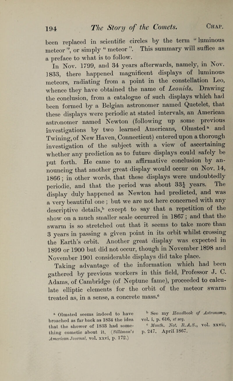 been replaced in scientific circles by the term “luminous meteor ”, or simply “ meteor This summary will suffice as a preface to what is to follow. In Nov. 1799, and 34 years afterwards, namely, in Nov. ] 833, there happened magnificent displays of luminous meteors, radiating from a point in the constellation Leo, whence they have obtained the name of Leonids. Drawing the conclusion, from a catalogue of such displays which had been formed by a Belgian astronomer named Quetelet, that these displays were periodic at stated intervals, an American astronomer named Newton (following up some previous investigations by two learned Americans, Olmsteda and Twining, of New Haven, Connecticut) entered upon a thorough investigation of the subject with a view of ascertaining whether any prediction as to future displays could safely be put forth. He came to an affirmative conclusion by an¬ nouncing that another great display would occur on Nov. 14, 1866 ; in other words, that these displays were undoubtedly periodic, and that the period was about 33^ yeais. The display duly happened as Newton had predicted, and was a very beautiful one 5 but we are not here concerned with any descriptive details,13 except to say that a repetition of the show on a much smaller scale occurred in 1867; and that the swarm is so stretched out that it seems to take moie than 3 years in passing a given point in its orbit whilst crossing the Earth’s orbit. Another great display was expected in 1899 or 1900 but did not occur, though in November 1898 and November 1901 considerable displays did take place. Taking advantage of the information which had been gathered by previous workers in this field, Professor J. C. Adams, of Cambridge (of Neptune fame), proceeded to calcu¬ late elliptic elements for the orbit of the meteor swarm treated as, in a sense, a concrete mass.® a Olmsted seems indeed to have *’ See my Handbook of Astronomy, broached as far back as 1834 the idea vol. i, p. 616, et seq. that the shower of 1833 had some- c Month. Not. R.A.S., vol. xxvii, thing cometic about it. (SUHman's p.247. April 186/. American Journal, vol. xxvi, p. 172.)