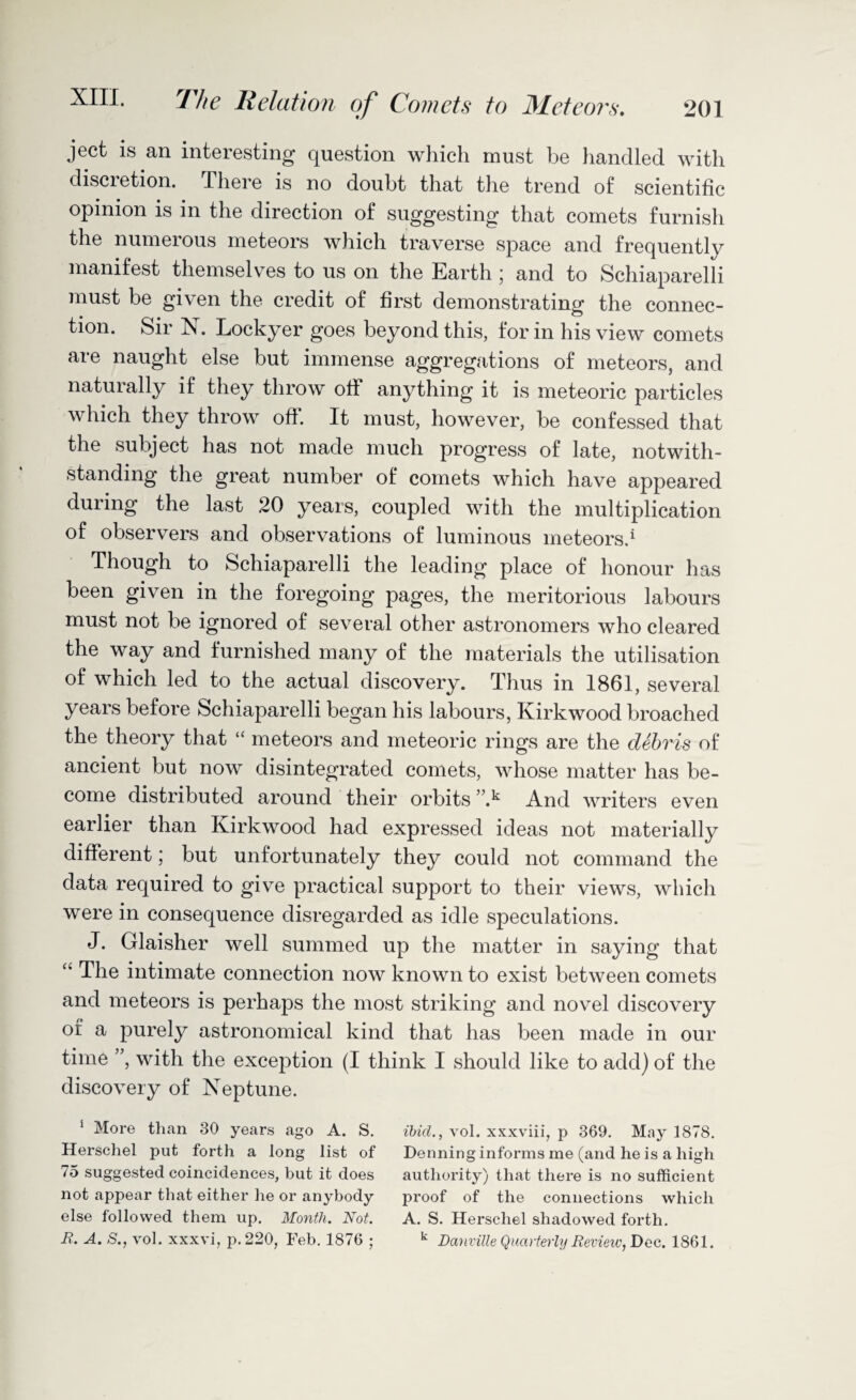 ject is an interesting question which must be handled with discretion. There is no doubt that the trend of scientific opinion is in the direction of suggesting that comets furnish the numerous meteors which traverse space and frequently manifest themselves to us on the Earth ; and to Schiaparelli must be given the credit of first demonstrating the connec¬ tion. Sir N. Lockyer goes beyond this, form his view comets are naught else but immense aggregations of meteors, and naturally if they throw off anything it is meteoric particles which they throw off. It must, however, be confessed that the subject has not made much progress of late, notwith¬ standing the great number of comets which have appeared duiing the last 20 years, coupled with the multiplication of observers and observations of luminous meteors.1 Though to Schiaparelli the leading place of honour has been given in the foregoing pages, the meritorious labours must not be ignored of several other astronomers who cleared the way and furnished many of the materials the utilisation of which led to the actual discovery. Thus in 1861, several years before Schiaparelli began his labours, Kirkwood broached the theory that “ meteors and meteoric rings are the debris of ancient but now disintegrated comets, whose matter has be¬ come distributed around their orbits ”.k And writers even earlier than Kirkwood had expressed ideas not materially different; but unfortunately they could not command the data required to give practical support to their views, which were in consequence disregarded as idle speculations. J. Glaisher well summed up the matter in saying that “ The intimate connection now known to exist between comets and meteors is perhaps the most striking and novel discovery of a purely astronomical kind that has been made in our time ”, with the exception (I think I should like to add) of the discovery of Neptune. 1 More than 30 years ago A. S. ibid., vol. xxxviii, p 369. May 1878. Herschel put forth a long list of Denning informs me (and he is a high 75 suggested coincidences, but it does authority) that there is no sufficient not appear that either he or anybody proof of the connections which else followed them up. Month. Not. A. S. Herschel shadowed forth. R. A. S., vol. xxxvi, p. 220, Feb. 1876 ; k Danville Quarterly Review, Dec. 1861.