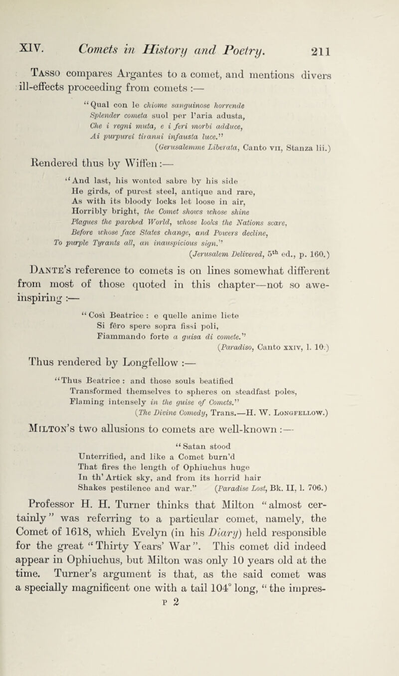 Tasso compares Argantes to a comet, and mentions divers ill-effects proceeding from comets :— “ Qual con le chiome sanguinose horrende Splender corneta suol per l’aria adusta, Che i regni muta, e i feri morbi adduce, Ai pur pur ei tiianni infausta luce.'n (Gerusalemme Liberata, Canto vn, Stanza lii.) Rendered thus by Wiffen:— “And last, liis wonted sabre by his side He girds, of purest steel, antique and rare, As with its bloody locks let loose in air, Horribly bright, the Comet shores ivhose shine Plagues the parched World, whose looks the Nations scare, Before whose face States change, and Powers decline, To purple Tyrants all, an inauspicious sign.'’ (.Jerusalem Delivered, 5th ed., p. 160.) Dante’s reference to comets is on lines somewhat different from most of those quoted in this chapter—not so awe¬ inspiring :— “ Cosi Beatrice: e quelle anime liete Si fero spere sopra fissi poli, Fiammando forte a guisa cli cometef’ (Paradiso, Canto xxiv, 1. 10.) Thus rendered by Longfellow :— “Thus Beatrice: and those souls beatified Transformed themselves to spheres on steadfast poles, Flaming intensely in the guise of Comets.'1'1 {The Divine Comedy, Trans.—H. W. Longfellow.) Milton’s two allusions to comets are well-known :— “Satan stood Unterrified, and like a Comet burn’d That fires the length of Ophiuchus huge In th’ Artick sky, and from its horrid hair Shakes pestilence and war.” {Paradise Lost, Bk. II, 1. 706.) Professor H. H. Turner thinks that Milton “almost cer¬ tainly ” was referring to a particular comet, namely, the Comet of 1618, which Evelyn (in his Diary) held responsible for the great “Thirty Years’ War”. This comet did indeed appear in Ophiuchus, but Milton was only 10 years old at the time. Turner’s argument is that, as the said comet was a specially magnificent one with a tail 104° long, “ the impres- p 2