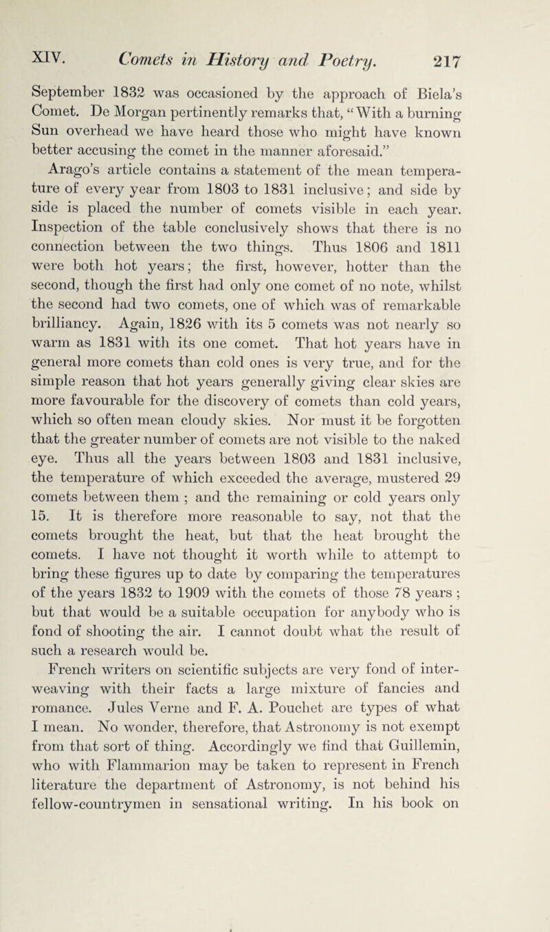 September 1832 was occasioned by the approach of Biela’s Comet. De Morgan pertinently remarks that, “ With a burning Sun overhead we have heard those who might have known better accusing the comet in the manner aforesaid.” Arago’s article contains a statement of the mean tempera¬ ture of every year from 1803 to 1831 inclusive; and side by side is placed the number of comets visible in each year. Inspection of the table conclusively shows that there is no connection between the two things. Thus 1806 and 1811 were both hot years; the first, however, hotter than the second, though the first had only one comet of no note, whilst the second had two comets, one of which was of remarkable brilliancy. Again, 1826 with its 5 comets was not nearly so warm as 1831 with its one comet. That hot years have in general more comets than cold ones is very true, and for the simple reason that hot years generally giving clear skies are more favourable for the discovery of comets than cold years, which so often mean cloudy skies. Nor must it be forgotten that the greater number of comets are not visible to the naked eye. Thus all the years between 1803 and 1831 inclusive, the temperature of which exceeded the average, mustered 29 comets between them ; and the remaining or cold years only 15. It is therefore more reasonable to say, not that the comets brought the heat, but that the heat brought the comets. I have not thought it worth while to attempt to bring these figures up to date by comparing the temperatures of the years 1832 to 1909 with the comets of those 78 years ; but that would be a suitable occupation for anybody who is fond of shooting the air. I cannot doubt what the result of such a research would be. French writers on scientific subjects are very fond of inter¬ weaving with their facts a large mixture of fancies and romance. Jules Verne and F. A. Pouchet are types of what I mean. No wonder, therefore, that Astronomy is not exempt from that sort of thing. Accordingly we find that Guillemin, who with Flammarion may be taken to represent in French literature the department of Astronomy, is not behind his fellow-countrymen in sensational writing. In his book on