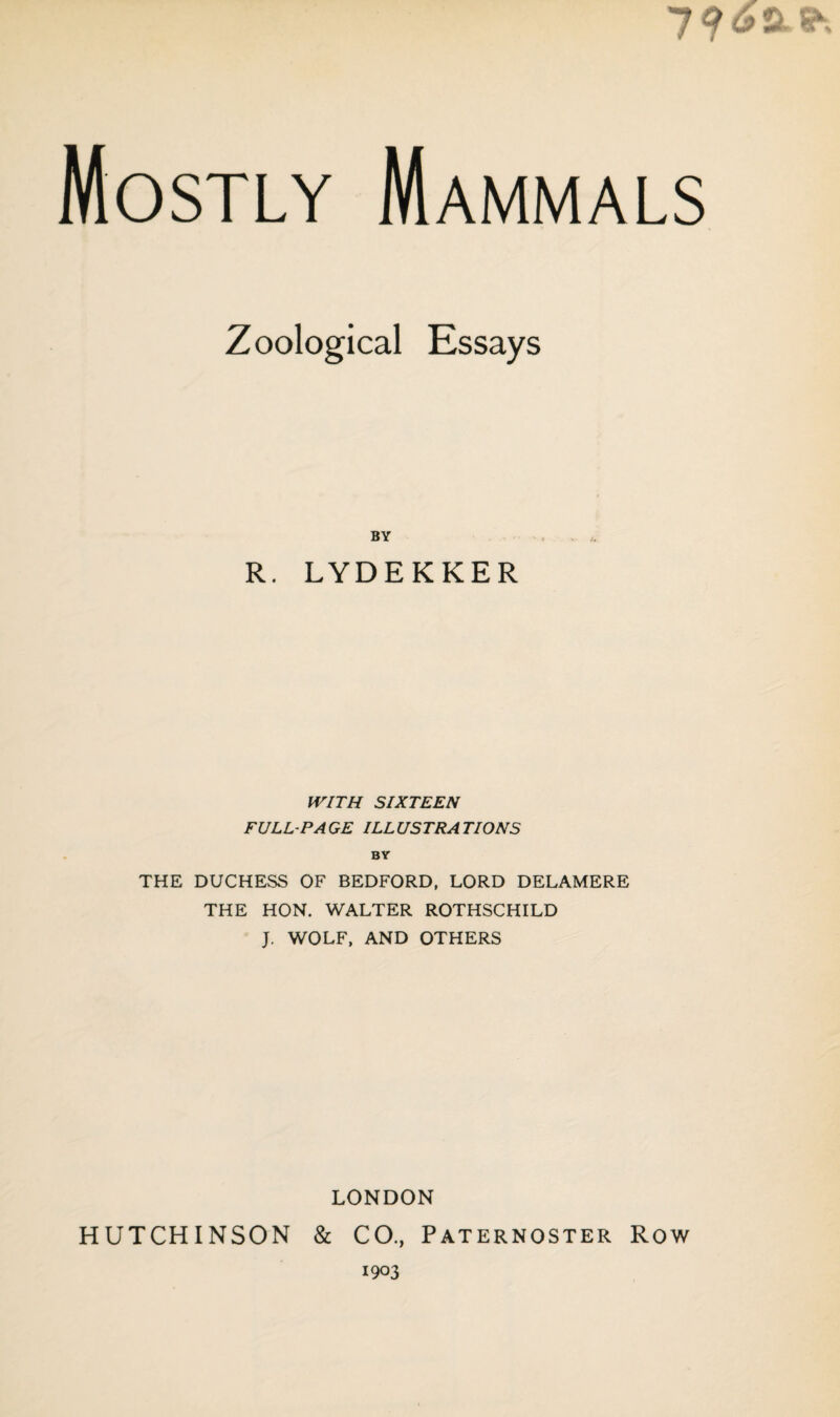 7? / A & s Mostly Mammals Zoological Essays BY R. LYDEKKER WITH SIXTEEN FULL-PA GE ILL USTRA TIONS BY THE DUCHESS OF BEDFORD, LORD DELAMERE THE HON. WALTER ROTHSCHILD J. WOLF, AND OTHERS LONDON HUTCHINSON & CO., Paternoster Row 1903