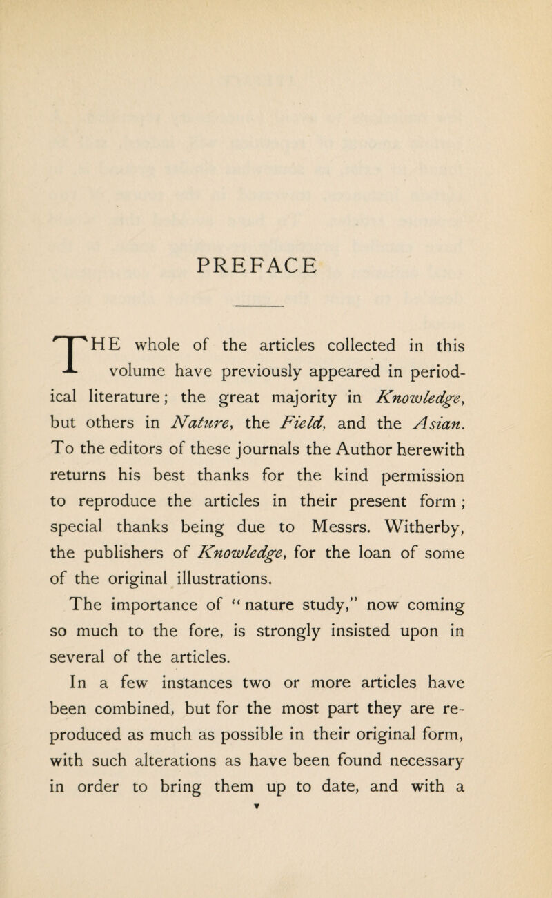 PREFACE The whole of the articles collected in this volume have previously appeared in period¬ ical literature; the great majority in Knowledge, but others in Nature, the Field, and the Asian. To the editors of these journals the Author herewith returns his best thanks for the kind permission to reproduce the articles in their present form; special thanks being due to Messrs. Witherby, the publishers of Knowledge, for the loan of some of the original illustrations. The importance of “nature study,” now coming so much to the fore, is strongly insisted upon in several of the articles. In a few instances two or more articles have been combined, but for the most part they are re¬ produced as much as possible in their original form, with such alterations as have been found necessary in order to bring them up to date, and with a