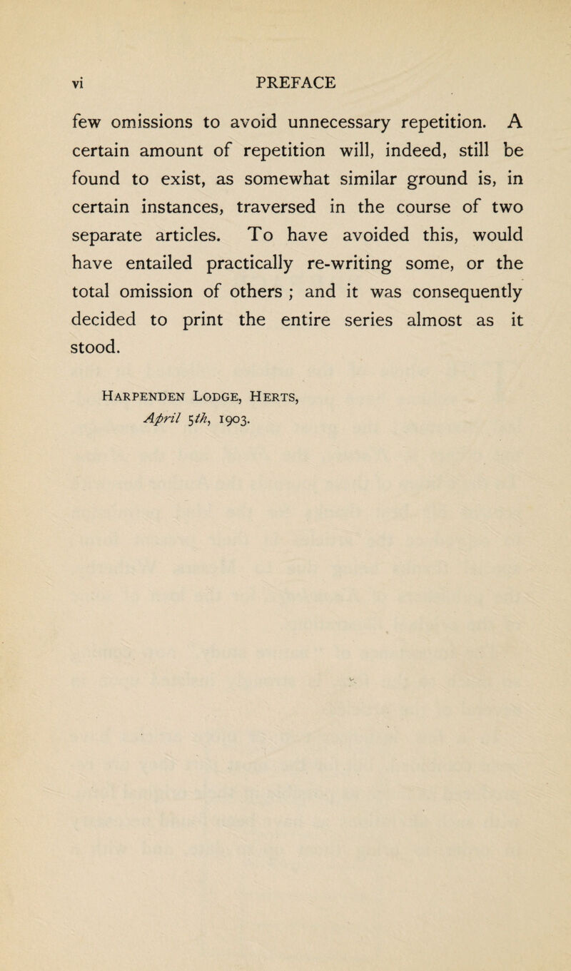 few omissions to avoid unnecessary repetition. A certain amount of repetition will, indeed, still be found to exist, as somewhat similar ground is, in certain instances, traversed in the course of two separate articles. To have avoided this, would have entailed practically re-writing some, or the total omission of others ; and it was consequently decided to print the entire series almost as it stood. Harpenden Lodge, Herts, April $t/i, 1903.