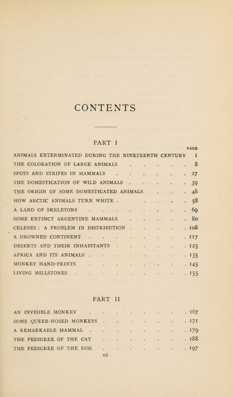 CONTENTS PART I PAGE- ANIMALS EXTERMINATED DURING THE NINETEENTH CENTURY I THE COLORATION OF LARGE ANIMALS.8 SPOTS AND STRIPES IN MAMMALS.27 THE DOMESTICATION OF WILD ANIMALS.39 THE ORIGIN OF SOME DOMESTICATED ANIMALS . . .48 HOW ARCTIC ANIMALS TURN WHITE . .... 58 A LAND OF SKELETONS.69 SOME EXTINCT ARGENTINE MAMMALS.80 CELEBES : A PROBLEM IN DISTRIBUTION.I08 A DROWNED CONTINENT.117 DESERTS AND THEIR INHABITANTS.125 AFRICA AND ITS ANIMALS.135 MONKEY HAND-PRINTS.145 LIVING MILLSTONES.155 PART II AN INVISIBLE MONKEY.167 SOME QUEER-NOSED MONKEYS.171 A REMARKABLE MAMMAL.179 THE PEDIGREE OF THE CAT.188 THE PEDIGREE OF THE DOG.197