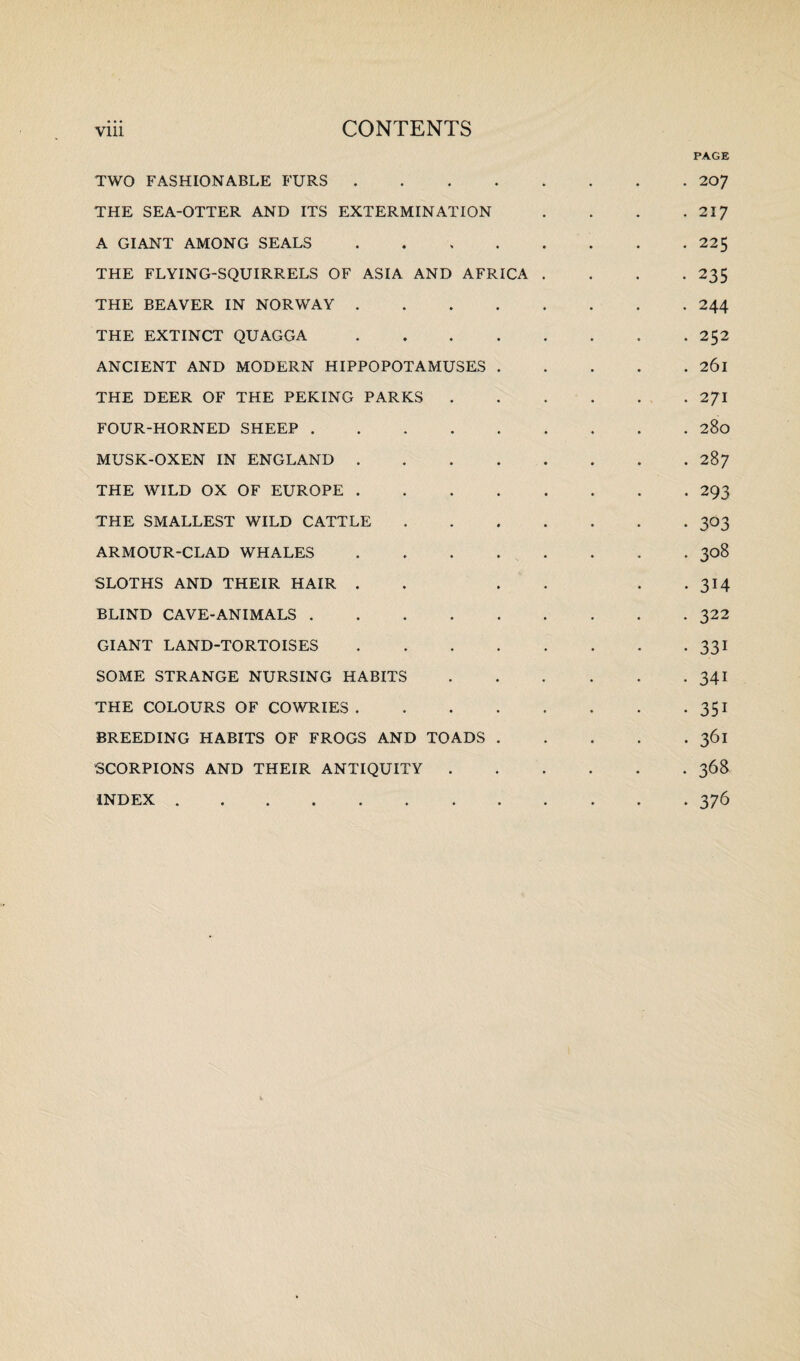 PAGE TWO FASHIONABLE FURS.207 THE SEA-OTTER AND ITS EXTERMINATION . . . .217 A GIANT AMONG SEALS.225 THE FLYING-SQUIRRELS OF ASIA AND AFRICA .... 235 THE BEAVER IN NORWAY.244 THE EXTINCT QUAGGA.252 ANCIENT AND MODERN HIPPOPOTAMUSES.261 THE DEER OF THE PEKING PARKS.2J\ FOUR-HORNED SHEEP.280 MUSK-OXEN IN ENGLAND.287 THE WILD OX OF EUROPE.293 THE SMALLEST WILD CATTLE.303 ARMOUR-CLAD WHALES . . . . . . . 308 SLOTHS AND THEIR HAIR . . . . . 314 BLIND CAVE-ANIMALS.322 GIANT LAND-TORTOISES.331 SOME STRANGE NURSING HABITS.341 THE COLOURS OF COWRIES.351 BREEDING HABITS OF FROGS AND TOADS.361 SCORPIONS AND THEIR ANTIQUITY.368 INDEX.376