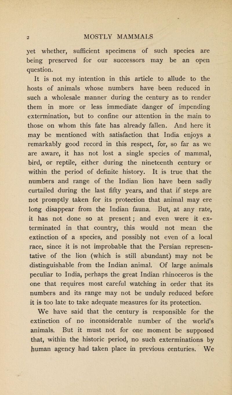 yet whether, sufficient specimens of such species are being preserved for our successors may be an open question. It is not my intention in this article to allude to the hosts of animals whose numbers have been reduced in such a wholesale manner during the century as to render them in more or less immediate danger of impending extennination, but to confine our attention in the main to those on whom this fate has already fallen. And here it may be mentioned with satisfaction that India enjoys a remarkably good record in this respect, for, so far as we are aware, it has not lost a single species of mammal, bird, or reptile, either during the nineteenth century or within the period of definite history. It is true that the numbers and range of the Indian lion have been sadly curtailed during the last fifty years, and that if steps are not promptly taken for its protection that animal may ere long disappear from the Indian fauna. But, at any rate, it has not done so at present; and even were it ex¬ terminated in that country, this would not mean the extinction of a species, and possibly not even of a local race, since it is not improbable that the Persian represen¬ tative of the lion (which is still abundant) may not be distinguishable from the Indian animal. Of large animals peculiar to India, perhaps the great Indian rhinoceros is the one that requires most careful watching in order that its numbers and its range may not be unduly reduced before it is too late to take adequate measures for its protection. We have said that the century is responsible for the extinction of no inconsiderable number of the world’s animals. But it must not for one moment be supposed that, within the historic period, no such exterminations by human agency had taken place in previous centuries. We