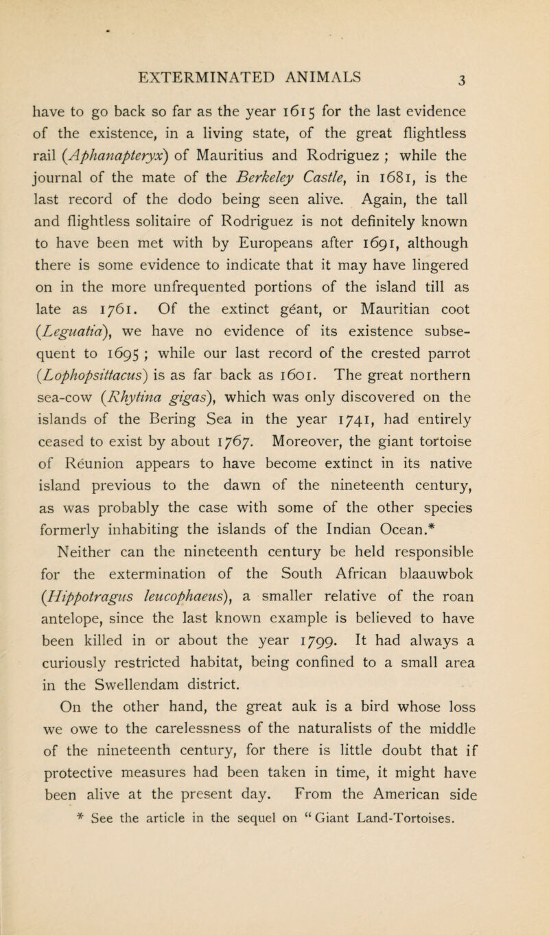 have to go back so far as the year 1615 for the last evidence of the existence, in a living state, of the great flightless rail (Aphanapteryx) of Mauritius and Rodriguez ; while the journal of the mate of the Berkeley Castle, in 1681, is the last record of the dodo being seen alive. Again, the tall and flightless solitaire of Rodriguez is not definitely known to have been met with by Europeans after 1691, although there is some evidence to indicate that it may have lingered on in the more unfrequented portions of the island till as late as 1761. Of the extinct geant, or Mauritian coot (.Leguatia), we have no evidence of its existence subse¬ quent to 1695 ; while our last record of the crested parrot (.Lophopsittacus) is as far back as 1601. The great northern sea-cow (Rhytina gigas)} which was only discovered on the islands of the Bering Sea in the year 1741, had entirely ceased to exist by about 1767. Moreover, the giant tortoise of Reunion appears to have become extinct in its native island previous to the dawn of the nineteenth century, as was probably the case with some of the other species formerly inhabiting the islands of the Indian Ocean.* Neither can the nineteenth century be held responsible for the extermination of the South African blaauwbok (Hippotragus leucophaeus), a smaller relative of the roan antelope, since the last known example is believed to have been killed in or about the year 1799. It had always a curiously restricted habitat, being confined to a small area in the Swellendam district. On the other hand, the great auk is a bird whose loss we owe to the carelessness of the naturalists of the middle of the nineteenth century, for there is little doubt that if protective measures had been taken in time, it might have been alive at the present day. From the American side * See the article in the sequel on “ Giant Land-Tortoises.